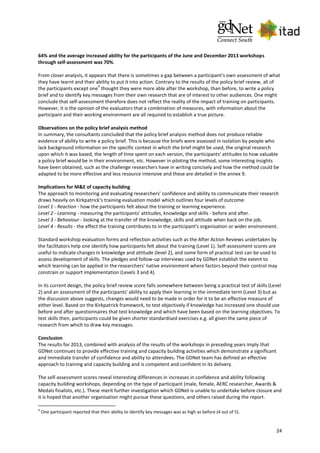 24
64% and the average increased ability for the participants of the June and December 2013 workshops
through self-assessment was 70%.
From closer analysis, it appears that there is sometimes a gap between a participant's own assessment of what
they have learnt and their ability to put it into action. Contrary to the results of the policy brief review, all of
the participants except one
9
thought they were more able after the workshop, than before, to write a policy
brief and to identify key messages from their own research that are of interest to other audiences. One might
conclude that self-assessment therefore does not reflect the reality of the impact of training on participants.
However, it is the opinion of the evaluators that a combination of measures, with information about the
participant and their working environment are all required to establish a true picture.
Observations on the policy brief analysis method
In summary, the consultants concluded that the policy brief analysis method does not produce reliable
evidence of ability to write a policy brief. This is because the briefs were assessed in isolation by people who
lack background information on the specific context in which the brief might be used, the original research
upon which it was based, the length of time spent on each version, the participants' attitudes to how valuable
a policy brief would be in their environment, etc. However in piloting the method, some interesting insights
have been obtained, such as the challenge researchers have in writing concisely and how the method could be
adapted to be more effective and less resource intensive and these are detailed in the annex 9.
Implications for M&E of capacity building
The approach to monitoring and evaluating researchers’ confidence and ability to communicate their research
draws heavily on Kirkpatrick’s training evaluation model which outlines four levels of outcome:
Level 1 - Reaction - how the participants felt about the training or learning experience.
Level 2 - Learning - measuring the participants' attitudes, knowledge and skills - before and after.
Level 3 - Behaviour - looking at the transfer of the knowledge, skills and attitude when back on the job.
Level 4 - Results - the effect the training contributes to in the participant's organisation or wider environment.
Standard workshop evaluation forms and reflection activities such as the After Action Reviews undertaken by
the facilitators help one identify how participants felt about the training (Level 1). Self-assessment scores are
useful to indicate changes in knowledge and attitude (level 2), and some form of practical test can be used to
assess development of skills. The pledges and follow-up interviews used by GDNet establish the extent to
which learning can be applied in the researchers' native environment where factors beyond their control may
constrain or support implementation (Levels 3 and 4).
In its current design, the policy brief review score falls somewhere between being a practical test of skills (Level
2) and an assessment of the participants' ability to apply their learning in the immediate term (Level 3) but as
the discussion above suggests, changes would need to be made in order for it to be an effective measure of
either level. Based on the Kirkpatrick framework, to test objectively if knowledge has increased one should use
before and after questionnaires that test knowledge and which have been based on the learning objectives. To
test skills then, participants could be given shorter standardised exercises e.g. all given the same piece of
research from which to draw key messages.
Conclusion
The results for 2013, combined with analysis of the results of the workshops in preceding years imply that
GDNet continues to provide effective training and capacity building activities which demonstrate a significant
and immediate transfer of confidence and ability to attendees. The GDNet team has defined an effective
approach to training and capacity building and is competent and confident in its delivery.
The self-assessment scores reveal interesting differences in increases in confidence and ability following
capacity building workshops, depending on the type of participant (male, female, AERC researcher, Awards &
Medals finalists, etc.). These merit further investigation which GDNet is unable to undertake before closure and
it is hoped that another organisation might pursue these questions, and others raised during the report.
9
One participant reported that their ability to identify key messages was as high as before (4 out of 5).
 