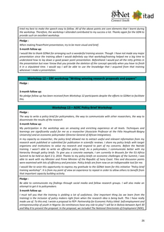 26
tried my best to make the speech easy to follow. All of the above points are core elements that I learnt during
the workshop. Therefore, the workshop I attended contributed to my success a lot. Thanks again for the GDN to
provide such an excellent workshop.
Pledge :
When making PowerPoint presentation, try to be more visual and brief.
3-month follow up:
I would like to thank GDNet for arranging such a wonderful training session. Though I have not made any major
presentation since the training albeit I would definitely say that workshop/training helped me a big time to
understand how to lay down a good power point presentation. Beforehand I would put all the nitty gritties in
the presentation but now I know that you provide the skeleton of the concept specially when you have to finish
it in a stipulated time. I would say I will be able to use the knowledge that I acquired from that training
whenever I make a presentation.
Workshop 12 – ERF workshop "Writing winning research proposals and papers"
Pledge :
3-month follow up:
No pledge follow up has been received from Workshop 12 participants despite the efforts to GDNet to facilitate
this.
Workshop 13 – AERC Policy Brief Workshop
Pledge :
The way to write a policy brief for policymakers, the way to communicate with other researchers, the way to
disseminate the results of the research
3-month follow up:
My participation in the workshop was an amazing and enriching experience at all levels. Techniques and
learnings are significantly useful for me as a researcher (Associate Professor at the Félix Houphouët-Boigny
University) and an economic policymaker (Director General of African Integration).
In my capacity as researcher, the policy brief allowed me to extract useful and relevant information from my
research work published or submitted for publication in scientific reviews. I share my policy briefs with target
organisms and institutions to value my research and respond to part of my concerns. Before the Nairobi
training, I wasn’t able to write an effective policy brief. As a policymaker, I communicate better with my
hierarchy through policy briefs. To give you a concrete example, I am currently in Brussels for the EU-Africa
Summit to be held on April 2-3, 2014. Thanks to my policy briefs on economic challenges of the Summit, I was
able to work with my Minister and Prime Minister of the Republic of Ivory Coast. Files and discussion points
were examined with lots of efficiency and precision. Policy briefs are from now on an indispensable tool for me.
I would like to seize this opportunity to express my gratitude to the GDNet team for this initiative “Policy brief
training workshop”. It is from my point of view an experience to repeat in order to allow others to benefit from
that important capacity building activity.
Pledge :
Be able to communicate my findings through social media and fellow research groups. I will also make an
attempt to get it to policymakers
3-month follow up:
I must tell you that the training is yielding a lot of usefulness. One important thing (as we learn from the
training) is the inclusion of policy makers right from when the research idea is being built. This I have really
made use of. To this end, I wrote a proposal to PEP- Partnership for Economic Policy titled: Self-employment and
entrepreneurship of youth in Nigeria: Do remittances have any role to play? I will be in Bolivia between April 30
and May 8 to present the proposal. In the proposal, we included The National Directorate of Employment (NDE),
 
