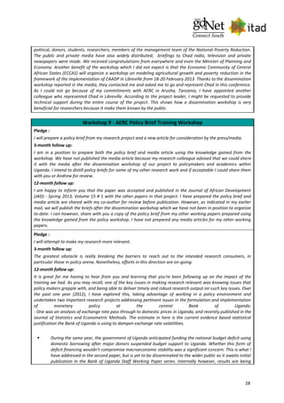 28
political, donors, students, researchers, members of the management team of the National Poverty Reduction.
The public and private media have also widely distributed; briefings to Chad radio, television and private
newspapers were made. We received congratulations from everywhere and even the Minister of Planning and
Economy. Another benefit of the workshop which I did not expect is that the Economic Community of Central
African States (ECCAS) will organize a workshop on modeling agricultural growth and poverty reduction in the
framework of the implementation of CAADP in Libreville from 18-20 February 2013. Thanks to the dissemination
workshop reported in the media, they contacted me and asked me to go and represent Chad in this conference.
As I could not go because of my commitments with AERC in Arusha, Tanzania, I have appointed another
colleague who represented Chad in Libreville. According to the project leader, I might be requested to provide
technical support during the entire course of the project. This shows how a dissemination workshop is very
beneficial for researchers because it make them known by the public.
Workshop 9 - AERC Policy Brief Training Workshop
Pledge :
I will prepare a policy brief from my research project and a new article for consideration by the press/media.
3-month follow up:
I am in a position to prepare both the policy brief and media article using the knowledge gained from the
workshop. We have not published the media article because my research colleague advised that we could share
it with the media after the dissemination workshop of our project to policymakers and academics within
Uganda. I intend to distill policy briefs for some of my other research work and if acceptable I could share them
with you or Andrew for review.
12-month follow up:
I am happy to inform you that the paper was accepted and published in the Journal of African Development
(JAD) - Spring 2013, Volume 15 # 1 with the other papers in that project. I have prepared the policy brief and
media article are shared with my co-author for review before publication. However, as indicated in my earlier
mail, we will publish the briefs after the dissemination workshop which we have not been in position to organize
to-date. I can however, share with you a copy of the policy brief from my other working papers prepared using
the knowledge gained from the policy workshop. I have not prepared any media articles for my other working
papers.
Pledge :
I will attempt to make my research more relevant.
3-month follow up:
The greatest obstacle is really breaking the barriers to reach out to the intended research consumers, in
particular those in policy arena. Nonetheless, efforts in this direction are on-going.
12-month follow up:
It is great for me having to hear from you and learning that you're keen following up on the impact of the
training we had. As you may recall, one of the key issues in making research relevant was knowing issues that
policy makers grapple with, and being able to deliver timely and robust research output on such key issues. Over
the past one year (2012), I have explored this, taking advantage of working in a policy environment and
undertaken two important research projects addressing pertinent issues in the formulation and implementation
of monetary policy at the central Bank of Uganda.
- One was an analysis of exchange rate pass through to domestic prices in Uganda, and recently published in the
Journal of Statistics and Econometric Methods. The estimate in here is the current evidence based statistical
justification the Bank of Uganda is using to dampen exchange rate volatilities.
 During the same year, the government of Uganda anticipated funding the national budget deficit using
domestic borrowing after major donors suspended budget support to Uganda. Whether this form of
deficit financing wouldn't compromise macroeconomic stability was a significant concern. This is what I
have addressed in the second paper, but is yet to be disseminated to the wider public as it awaits initial
publication in the Bank of Uganda Staff Working Paper series. Internally however, results are being
 