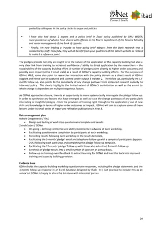 29
quoted by colleagues in the policy circles to argue out policies.
 I have also had about 2 papers and a policy brief in fiscal policy published by UNU WIDER,
correspondences of which I have shared with officials in the Macro department of the Finance Ministry
and senior management of the Bank of Uganda.
 - Finally, I'm now leading a crusade to have policy brief extracts from the Bank research that is
conducted by staff. Hopefully, they will all benefit from your guidelines at the GDnet website as I intend
to make it a reference point.
The pledges provide not only an insight in to the nature of the application of the capacity building but also a
very clear link from training to increased confidence / ability to direct application by the researchers – the
sustainability of the capacity building effort. A number of pledges point directly to higher order outcomes and
possibly even impact (all be it small scale) as a result of GDNet’s capacity building efforts. For the purposes of
GDNet M&E, some also point to researcher interaction with the policy domain as a direct result of GDNet
support and hence can be captured and claimed under output 3 indictor 2. The follow up, particularly the 12-
month follow up, also points to the complexity of any change pathway from enhanced research capacity to
informed policy. This clearly highlights the limited extent of GDNet’s contribution as well as the extent to
which change is dependent on multiple exogenous factors.
As GDNet approaches closure, there is an opportunity to more systematically interrogate the pledge follow up.
In order to synthesise any lessons that have emerged as well as trace the change pathways of any particularly
interesting or insightful pledges - from the provision of training right through to the application / use of new
skills and knowledge in terms of higher order outcomes or impact. GDNet will aim to capture some of these
lessons under its small series of legacy and reflection publications in Year 3.
Data management plan
Robbie Gregorowski / ITAD
 Design and testing of workshop questionnaire template and results
Zeinab Sabet / GDNet
 On-going – defining confidence and ability statements in advance of each workshop,
 Facilitating questionnaire completion by participants at each workshop,
 Recording results following each workshop in the results template,
 Facilitating the 3-month ‘pledge’ email and telephone follow-up with a sample of participants (approx.
25%) following each workshop and completing the pledge follow-up template,
 Facilitating the 12-month ‘pledge’ follow up with those who submitted 3-month follow up.
 Synthesis of pledge results into a small number of cases on an annual basis,
 Follow-up on training event feedback to extract learning for GDNet and feed this back into improved
training and capacity building provision.
Evidence base
GDNet holds the capacity building workshop questionnaire responses, including the pledge statements and the
3-month follow up response in an Excel database designed by ITAD. It is not practical to include this as an
annex but GDNet is happy to share the database with interested parties.
 