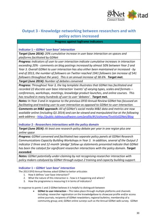 30
Output 3 - Knowledge networking between researchers and with
policy actors increased
Progress against logframe indicators
Indicator 1 – GDNet ‘user base’ interaction
Target (June 2014): 20% cumulative increase in user base interaction on spaces and
platforms facilitated by GDNet
Progress: Indicators of user to user interaction indicate cumulative increases in interaction
exceeding 20% - comments on blog postings increased by almost 50% between Year 2 and
Year 3. Overall GDNet to user interaction has also either been maintained or increased - by
end of 2013, the number of followers on Twitter reached 1941 followers (an increase of 541
followers throughout the year). This is an annual increase of 38.6%. Target met.
Target (June 2014): Number of debates convened
Progress: Throughout Year 3, the log template illustrates that GDNet has facilitated and
recorded 22 discrete user base interaction ‘events’ of varying types, scales and formats –
conferences, workshops, meetings, knowledge product launches, and online courses. This
has resulted in many hundreds of user to user ‘debates’. Target met.
Notes: In Year 3 and in response to the previous DFID Annual Review GDNet has focussed on
facilitating and tracking user to user interaction as opposed to GDNet to user interaction.
Comments on M&E approach: All of GDNet’s social media M&E data and metrics are now
available online (including Q1 2014) and can be viewed and manipulated live at the following
web address - http://public.tableausoftware.com/profile/#!/vizhome/TestVizGDNet/Blog
Indicator 2 - Researchers interactions with the policy domain
Target (June 2014): At least one research-policy debate per year in one region plus one
online space
Progress: GDNet convened and facilitated two separate policy panels at GDNet Research
Communications Capacity Building Workshops in Year 3. In addition, several of the Output 2
indicator 2 three and 12-month ‘pledge’ follow up statements presented indicate that GDNet
has been the catalyst for significant researcher interactions with the policy domain. Target
exceeded.
Notes: GDNet potentially under-claiming by not recognising researcher interaction with
policy makers catalysed by GDNet through output 2 training and capacity building support.
Indicator 1 – GDNet ‘user base’ interaction
The 2013 DFID Annual Review asked GDNet to better articulate:
1. How it defines ‘user base interaction?’
2. What the nature of this interaction is - how is it happening and where?
3. How the programme is measuring it in terms of indicators?
In response to points 1 and 2 GDNet believes it is helpful to distinguish between
 GDNet to user interaction – This takes place through multiple platforms and channels
including: researcher registration on the knowledgebase to showcase profile and/or access
online journals; recipients of GDNet newsletters; regional bulletins; membership of a
community group; and, GDNet online surveys such as the Annual GDNet web survey. GDNet
 