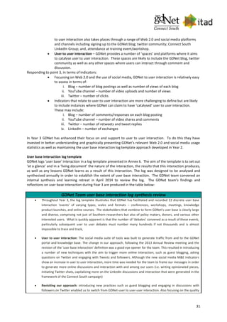 31
to user interaction also takes places through a range of Web 2.0 and social media platforms
and channels including signing up to the GDNet blog; twitter community; Connect South
LinkedIn Group; and, attendance at training event/workshop.
 User to user interaction – GDNet provides a number of ‘spaces’ and platforms where it aims
to catalyse user to user interaction. These spaces are likely to include the GDNet blog, twitter
community as well as any other spaces where users can interact through comment and
discussion.
Responding to point 3, in terms of indicators:
 Focussing on Web 2.0 and the use of social media, GDNet to user interaction is relatively easy
to assess in terms of:
i. Blog – number of blog postings as well as number of views of each blog
ii. YouTube channel – number of video uploads and number of views
iii. Twitter – number of clicks
 Indicators that relate to user to user interaction are more challenging to define but are likely
to include instances where GDNet can claim to have ‘catalysed’ user to user interaction.
These may include:
i. Blog – number of comments/responses on each blog posting
ii. YouTube channel – number of video shares and comments
iii. Twitter – number of retweets and tweet replies
iv. LinkedIn – number of exchanges
In Year 3 GDNet has enhanced their focus on and support to user to user interaction. To do this they have
invested in better understanding and graphically presenting GDNet’s relevant Web 2.0 and social media usage
statistics as well as maintaining the user base interaction log template approach developed in Year 2.
User base interaction log template
GDNet logs ‘user base’ interaction in a log template presented in Annex 6. The aim of the template is to set out
‘at a glance’ and in a ‘living document’ the nature of the interaction, the results that this interaction produces,
as well as any lessons GDNet learns as a result of this interaction. The log was designed to be analysed and
synthesised annually in order to establish the extent of user base interaction. The GDNet team convened an
internal synthesis and learning retreat in April 2014 to review the log. The GDNet team’s findings and
reflections on user base interaction during Year 3 are produced in the table below:
GDNet Team user base interaction log synthesis review
 Throughout Year 3, the log template illustrates that GDNet has facilitated and recorded 22 discrete user base
interaction ‘events’ of varying types, scales and formats – conferences, workshops, meetings, knowledge
product launches, and online courses. The stakeholders that combine to form GDNet’s user base is clearly large
and diverse, comprising not just of Southern researchers but also of policy makers, donors, and various other
interested users. What is quickly apparent is that the number of ‘debates’ convened as a result of these events,
particularly subsequent user to user debates must number many hundreds if not thousands and is almost
impossible to trace and track,
 User to user interaction: The social media suite of tools was built to generate traffic from and to the GDNet
portal and knowledge base. The change in our approach, following the 2013 Annual Review meeting and the
revision of the ‘user base interaction’ definition was a good eye opener for the team. This resulted in introducing
a number of new techniques with the aim to trigger more online interaction; such as guest blogging, asking
questions on Twitter and engaging with Tweets and followers. Although the new social media M&E indicators
show an increase in user to user interaction, more time was needed for the team to frame our messages in order
to generate more online discussions and interaction with and among our users (i.e. writing opinionated pieces,
initiating Twitter chats, capitalizing more on the LinkedIn discussions and interaction that were generated in the
framework of the Connect South campaign)
 Revisiting our approach: introducing new practices such as guest blogging and engaging in discussions with
followers on Twitter enabled us to switch from GDNet-user to user-user interaction. Also focusing on the quality
 