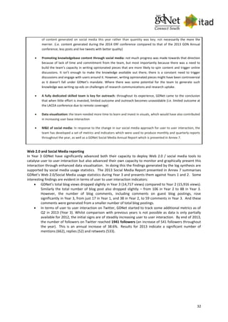 32
of content generated on social media this year rather than quantity was key; not necessarily the more the
merrier. (i.e. content generated during the 2014 ERF conference compared to that of the 2013 GDN Annual
conference; less posts and live tweets with better quality)
 Promoting knowledgebase content through social media: not much progress was made towards that direction
because of lack of time and commitment from the team, but most importantly because there was a need to
build the team’s capacity in writing opinionated pieces that are more likely to spin content and trigger online
discussions. It isn’t enough to make the knowledge available out there; there is a constant need to trigger
discussions and engage with users around it. However, writing opinionated pieces might have been controversial
as it doesn’t fall under GDNet’s mandate. Where there was some potential for the team to generate such
knowledge was writing op-eds on challenges of research communications and research uptake.
 A fully dedicated skilled team is key for outreach: throughout its experience, GDNet came to the conclusion
that when little effort is invested, limited outcome and outreach becomes unavoidable (i.e. limited outcome at
the LACEA conference due to remote coverage)
 Data visualization: the team needed more time to learn and invest in visuals, which would have also contributed
in increasing user base interaction
 M&E of social media: In response to the change in our social media approach for user to user interaction, the
team has developed a set of metrics and indicators which were used to produce monthly and quarterly reports
throughout the year, as well as a GDNet Social Media Annual Report which is presented in Annex 7.
Web 2.0 and Social Media reporting
In Year 3 GDNet have significantly advanced both their capacity to deploy Web 2.0 / social media tools to
catalyse user to user interaction but also advanced their own capacity to monitor and graphically present this
interaction through enhanced data visualisation. In doing this the findings generated by the log synthesis are
supported by social media usage statistics. The 2013 Social Media Report presented in Annex 7 summarises
GDNet’s Web 2.0/Social Media usage statistics during Year 3 and presents them against Years 1 and 2. Some
interesting findings are evident in terms of user to user interaction indicators:
 GDNet’s total blog views dropped slightly in Year 3 (14,717 views) compared to Year 2 (15,916 views).
Similarly the total number of blog post also dropped slightly – from 106 in Year 2 to 88 in Year 3.
However, the number of blog comments, including comments on guest blog postings, rose
significantly in Year 3, from just 17 in Year 1, and 38 in Year 2, to 59 comments in Year 3. And these
comments were generated from a smaller number of total blog postings.
 In terms of user to user interaction on Twitter, GDNet started to track some additional metrics as of
Q2 in 2013 (Year 3). Whilst comparison with previous years is not possible as data is only partially
available for 2012, the initial signs are of steadily increasing user to user interaction. By end of 2013,
the number of followers on Twitter reached 1941 followers (an increase of 541 followers throughout
the year). This is an annual increase of 38.6%. Results for 2013 indicate a significant number of
mentions (662), replies (52) and retweets (533).
 