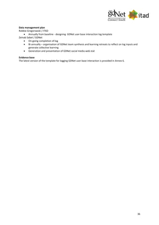 36
Data management plan
Robbie Gregorowski / ITAD
 Annually from baseline - designing GDNet user base interaction log template
Zeinab Sabet / GDNet
 On-going completion of log
 Bi-annually – organisation of GDNet team synthesis and learning retreats to reflect on log inputs and
generate collective learning
 Generation and presentation of GDNet social media web stat
Evidence base
The latest version of the template for logging GDNet user base interaction is provided in Annex 6.
 