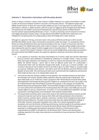 37
Indicator 2 - Researchers interactions with the policy domain
Similar to Output 3 indicator 1 above, under indicator 2 GDNet endeavours to support and facilitate a smaller
number of interactions between Southern researchers and the policy domain – the logframe target states
GDNet should convene ‘at least one research-policy debate per year in one region plus one online space.’ As
with Output 3 indicator 1, GDNet activities under this output are logged using the template illustrated below.
The log illustrates that GDNet convened and facilitated two separate policy panels at GDNet Research
Communications Capacity Building Workshops in Year 3. As well as convening a set of researchers to interact
and engage with groups of policy makers, the log indicates that GDNet translated their experiences and
findings from the policy panels into a blog posting to share the findings with a wider audience.
Although not captured in the log, comments made in the previous DFID Annual Review in 2013 correctly
identified that GDNet may be under-claiming their achievement under this output. For example the Annual
Review correctly identified that there were several examples in the Year 2 report of researchers who have
received support from GDNet (particularly under output 2 indicator 2 capacity building ‘pledge’ process) who
have subsequently used this support to better engage actors in the policy domain. This is clearly the case in
Year 3 too – several of the Output 2 indicator 2 three and 12-month pledge follow up descriptions presented in
this report indicate that GDNet has been the catalyst for significant researcher interactions with the policy
domain:
 In my capacity as researcher, the policy brief allowed me to extract useful and relevant information
from my research work published or submitted for publication in scientific reviews. I share my policy
briefs with target organisms and institutions to value my research and respond to part of my concerns.
Before the Nairobi training, I wasn’t able to write an effective policy brief. As a policymaker, I
communicate better with my hierarchy through policy briefs. To give you a concrete example, I am
currently in Brussels for the EU-Africa Summit to be held on April 2-3, 2014. Thanks to my policy briefs
on economic challenges of the Summit, I was able to work with my Minister and Prime Minister of the
Republic of Ivory Coast. Files and discussion points were examined with lots of efficiency and precision.
Policy briefs are from now on an indispensable tool for me.
 I must tell you that the training is yielding a lot of usefulness. One important thing (as we learn from
the training) is the inclusion of policy makers right from when the research idea is being built. This I
have really made use of. To this end, I wrote a proposal to PEP- Partnership for Economic Policy titled:
Self-employment and entrepreneurship of youth in Nigeria: Do remittances have any role to play? I will
be in Bolivia between April 30 and May 8 to present the proposal. In the proposal, we included The
National Directorate of Employment (NDE), The Central Bank of Nigeria and Ministry of Finance. These
are some of those that will implement the resulting policies from the study. In fact NDE gave one of its
research officers to join our research team. In essence, it’s a sort of collaboration stuff which I do hope
would lead to meaningful policy recommendations that would be implementable.
 The dissemination workshop of the results of the study on the relationship between economic growth
and poverty reduction went well on January 22nd, 2013; with forty participants who are decision
makers economic, political, donors, students, researchers, members of the management team of the
National Poverty Reduction. The public and private media have also widely distributed; briefings to
Chad radio, television and private newspapers were made. We received congratulations from
everywhere and even the Minister of Planning and Economy. Another benefit of the workshop which I
did not expect is that the Economic Community of Central African States (ECCAS) will organize a
workshop on modelling agricultural growth and poverty reduction in the framework of the
implementation of CAADP in Libreville from 18-20 February 2013. Thanks to the dissemination
workshop reported in the media, they contacted me and asked me to go and represent Chad in this
conference.
 