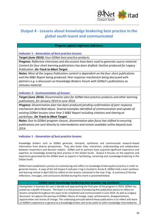 39
Output 4 - Lessons about knowledge brokering best practice in the
global south learnt and communicated
Progress against logframe indicators
Indicator 1 - Generation of best practice lessons
Target (June 2014): Four GDNet best practice products
Progress: Reflective interviews and discussions have been used to generate source material.
Content for four short learning publications has been drafted. Outline produced for Legacy
Publication. On Track to Meet Target.
Notes: Most of the Legacy Publication content is dependent on the four short publications
and the M&E Report being produced. Peer response mechanism being discussed with
partners e.g. e-discussion on Knowledge Brokers Forum with GDNet's publications as
stimulus material.
Indicator 2 - Communication of lessons
Target (June 2014): Dissemination plan for GDNet best practice products and other learning
publications, for January 2014 to June 2014.
Progress: Dissemination plan has been produced pending confirmation of peer response
mechanism described above. Several examples identified of communication and uptake of
existing GDNet lessons since Year 2 M&E Report including citations and sharing at
workshops. On Track to Meet Target.
Notes: Due to GDNet program closure, dissemination plan focus has shifted to ensuring
publications are sent directly to intermediaries and remain available online beyond June
2014.
Indicator 1 - Generation of best practice lessons
Knowledge brokers such as GDNet generate, interpret, synthesize and communicate research-based
information from diverse perspectives. They also foster links, interaction, understanding and collaboration
between researchers and decision makers. GDNet and its partners have acquired significant experience and
expertise on knowledge brokering best practice in the Global South. Output 4 focuses on the expertise and
experience generated by the GDNet team as experts in facilitating, convening and, knowledge brokering in the
Global South.
GDNet have established a process to routinely log and reflect on knowledge brokering best practice in order to
generate lessons. A copy of the full Output 4 indicator 1 log is located in Annex 8. GDNet held a team synthesis
and learning retreat in April 2013 to reflect on the lessons contained in the Year 3 log. A summary of the key
reflections, messages, and conclusions distilled during this event is presented below:
GDNet team knowledge brokering best practice log synthesis
Having been in business for over a decade and approaching the final year of the program in 2014, GDNet has
picked up a wealth of lessons. The team is in the process of producing five publication pieces to reflect on
lessons compiled throughout the years to be completed and communicated in June 2014. As well as a legacy
document to capture the journey of GDNet, theory of change, major achievements, disappointments,
opportunities and stories of change. The underlying principle behind these publications is to reflect and share
on GDNet’s experience in general as a knowledge broker and to be useful to other knowledge intermediaries
 