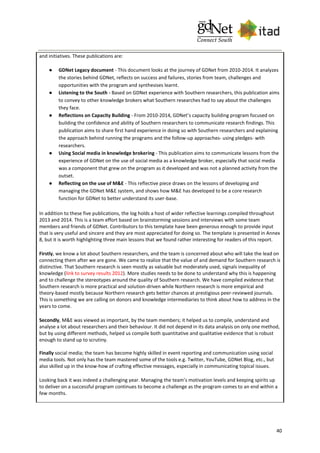 40
and initiatives. These publications are:
● GDNet Legacy document - This document looks at the journey of GDNet from 2010-2014. It analyzes
the stories behind GDNet, reflects on success and failures, stories from team, challenges and
opportunities with the program and synthesises learnt.
● Listening to the South - Based on GDNet experience with Southern researchers, this publication aims
to convey to other knowledge brokers what Southern researches had to say about the challenges
they face.
● Reflections on Capacity Building - From 2010-2014, GDNet’s capacity building program focused on
building the confidence and ability of Southern researchers to communicate research findings. This
publication aims to share first hand experience in doing so with Southern researchers and explaining
the approach behind running the programs and the follow-up approaches- using pledges- with
researchers.
● Using Social media in knowledge brokering - This publication aims to communicate lessons from the
experience of GDNet on the use of social media as a knowledge broker, especially that social media
was a component that grew on the program as it developed and was not a planned activity from the
outset.
● Reflecting on the use of M&E - This reflective piece draws on the lessons of developing and
managing the GDNet M&E system, and shows how M&E has developed to be a core research
function for GDNet to better understand its user-base.
In addition to these five publications, the log holds a host of wider reflective learnings compiled throughout
2013 and 2014. This is a team effort based on brainstorming sessions and interviews with some team
members and friends of GDNet. Contributors to this template have been generous enough to provide input
that is very useful and sincere and they are most appreciated for doing so. The template is presented in Annex
8, but it is worth highlighting three main lessons that we found rather interesting for readers of this report.
Firstly, we know a lot about Southern researchers, and the team is concerned about who will take the lead on
connecting them after we are gone. We came to realize that the value of and demand for Southern research is
distinctive. That Southern research is seen mostly as valuable but moderately used, signals inequality of
knowledge (link to survey results 2012). More studies needs to be done to understand why this is happening
and to challenge the stereotypes around the quality of Southern research. We have compiled evidence that
Southern research is more practical and solution-driven while Northern research is more empirical and
theory-based mostly because Northern research gets better chances at prestigious peer-reviewed journals.
This is something we are calling on donors and knowledge intermediaries to think about how to address in the
years to come.
Secondly, M&E was viewed as important, by the team members; it helped us to compile, understand and
analyse a lot about researchers and their behaviour. It did not depend in its data analysis on only one method,
but by using different methods, helped us compile both quantitative and qualitative evidence that is robust
enough to stand up to scrutiny.
Finally social media; the team has become highly skilled in event reporting and communication using social
media tools. Not only has the team mastered some of the tools e.g. Twitter, YouTube, GDNet Blog, etc., but
also skilled up in the know-how of crafting effective messages, especially in communicating topical issues.
Looking back it was indeed a challenging year. Managing the team’s motivation levels and keeping spirits up
to deliver on a successful program continues to become a challenge as the program comes to an end within a
few months.
 