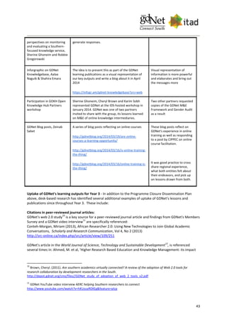 43
perspectives on monitoring
and evaluating a Southern-
focused knowledge service,
Sherine Ghoneim and Robbie
Gregorowski
generate responses.
Inforgraphic on GDNet
Knowledgebase, Aalaa
Naguib & Shahira Emara
The idea is to present this as part of the GDNet
learning publications as a visual representation of
our key outputs and write a blog about it in April
2014
https://infogr.am/gdnet-knowledgebase?src=web
Visual representation of
information is more powerful
and elaborates and bring out
the messages more
Participation in GOKH Open
Knowledge Hub Partners
workshop
Sherine Ghoneim, Cheryl Brown and Karim Sobh
represented GDNet at the IDS-hosted workshop in
January 2014. GDNet was one of two partners
invited to share with the group, its lessons learned
on M&E of online knowledge intermediaries.
Two other partners requested
copies of the GDNet M&E
Framework and Gender Audit
as a result
GDNet Blog posts, Zeinab
Sabet
A series of blog posts reflecting on online courses
http://gdnetblog.org/2014/03/19/are-online-
courses-a-learning-opportunity/
http://gdnetblog.org/2014/03/16/is-online-training-
the-thing/
http://gdnetblog.org/2014/03/16/online-training-is-
the-thing/
These blog posts reflect on
GDNet’s experience in online
training as well as responding
to a post by CIPPEC on online
course facilitation.
It was good practice to cross
share regional experience,
what both entities felt about
their endeavors, and pick up
on lessons drawn from both.
Uptake of GDNet's learning outputs for Year 3 - In addition to the Programme Closure Dissemination Plan
above, desk-based research has identified several additional examples of uptake of GDNet's lessons and
publications since throughout Year 3. These include:
Citations in peer-reviewed journal articles:
GDNet's web 2.0 study
10
is a key source for a peer-reviewed journal article and findings from GDNet's Members
Survey and a GDNet video interview
11
are specifically referenced:
Conteh-Morgan, Miriam (2013), African Researcher 2.0: Using New Technologies to Join Global Academic
Conversations, Scholarly and Research Communication, Vol 4, No 2 (2013)
http://src-online.ca/index.php/src/article/view/109/251
GDNet's article in the World Journal of Science, Technology and Sustainable Development
12
, is referenced
several times in: Ahmed, M. et al, 'Higher Research Based Education and Knowledge Management: its impact
10
Brown, Cheryl. (2011). Are southern academics virtually connected? A review of the adoption of Web 2.0 tools for
research collaboration by development researchers in the South.
http://depot.gdnet.org/cms/files//GDNet_study_of_adoption_of_web_2_tools_v2.pdf
11
GDNet YouTube video interview AERC helping Southern researchers to connect
http://www.youtube.com/watch?v=hKUzuyR0XEg&feature=plcp
 