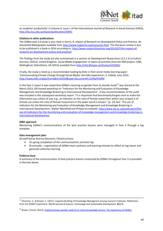 44
on students' productivity' in Volume 4, Issue 1 of the International Journal of Research In Social Sciences (IJRSS),
http://fac.ksu.edu.sa/shasin/publication/35891
Citations in other publications
The GDNet web 2.0 study is also cited in Harris, R. Impact of Research on Development Policy and Practice: An
Annotated Bibliography available from http://www.rogharris.org/resources.html The literature review is due
to be published in a book in 2014 according to: http://www.researchtoaction.org/2013/07/the-impact-of-
research-on-development-policy-and-practice/
The findings from the study are also summarised in a section on Development Researchers (3.2.1.2) in Euforic
Services, Oxford, United Kingdom. Social Media Engagement: A report of activities from the R4D project. CABI,
Wallingford, Oxfordshire, UK (2013) available from http://r4d.dfid.gov.uk/Output/192583/
Finally, the study is listed as a recommended reading by Eldis in their social media learning paper:
'Communicating Climate Change through Social Media: the Eldis experience', V. Erkkilä, June 2013.
http://www.eldis.org/go/home&id=65434&type=Document#.U1D4aFfLKRM
In the Year 2 report it was noted that GDNet's learning on gender from its Gender Audit
13
was shared at the
March 2013, IDS-hosted workshop on "Indicators for the Monitoring and Evaluation of Knowledge
Management and Knowledge Brokering in International Development". A key recommendation of the audit
was included in the subsequent workshop report: "It is important that benchmarks/targets exist to make the
information you collect of use; e.g., an indicator on the ratio of female researchers within your project is of
limited use unless the ratio of female researchers in the wider world is known." (p. 14) See: 'The use of
Indicators for the Monitoring and Evaluation of Knowledge Management and Knowledge Brokering in
International Development', Walter Mansfield and Philipp Grunewald). http://www.ids.ac.uk/publication/the-
use-of-indicators-for-the-monitoring-and-evaluation-of-knowledge-management-and-knowledge-brokering-in-
international-development
M&E approach
Monitoring GDNet’s communications of the best practice lessons were managed in Year 3 through a log
template.
Data management plan
All staff led by Sherine Ghoneim / Shahira Emara
 On-going completion of the communications activities log
 Bi-annually – organisation of GDNet team synthesis and learning retreats to reflect on log inputs and
generate collective learning
Evidence base
A summary of the communication of best practice lessons conducted by GDNet throughout Year 3 is provided
in the text above.
12
Ghoneim, S., & Brown, C. (2011). Capacity Building of Knowledge Managment among research institutes: Reflections
from the GDNET Experience. World Journal of Science, Technology and Sustainable Development. 8(2/3).
13
Brown, Cheryl. (2013). Implementing a gender audit of an online knowledge service: The experience of GDNet
 