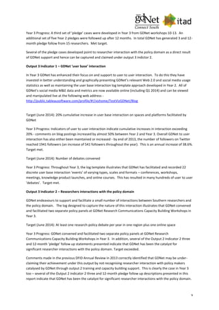 v
Year 3 Progress: A third set of ‘pledge’ cases were developed in Year 3 from GDNet workshops 10-13. An
additional set of five Year 2 pledges were followed up after 12 months. In total GDNet has generated 3 and 12-
month pledge follow from 15 researchers. Met target.
Several of the pledge cases developed point to researcher interaction with the policy domain as a direct result
of GDNet support and hence can be captured and claimed under output 3 indictor 2.
Output 3 Indicator 1 – GDNet ‘user base’ interaction
In Year 3 GDNet has enhanced their focus on and support to user to user interaction. To do this they have
invested in better understanding and graphically presenting GDNet’s relevant Web 2.0 and social media usage
statistics as well as maintaining the user base interaction log template approach developed in Year 2. All of
GDNet’s social media M&E data and metrics are now available online (including Q1 2014) and can be viewed
and manipulated live at the following web address -
http://public.tableausoftware.com/profile/#!/vizhome/TestVizGDNet/Blog
Target (June 2014): 20% cumulative increase in user base interaction on spaces and platforms facilitated by
GDNet
Year 3 Progress: Indicators of user to user interaction indicate cumulative increases in interaction exceeding
20% - comments on blog postings increased by almost 50% between Year 2 and Year 3. Overall GDNet to user
interaction has also either been maintained or increased - by end of 2013, the number of followers on Twitter
reached 1941 followers (an increase of 541 followers throughout the year). This is an annual increase of 38.6%.
Target met.
Target (June 2014): Number of debates convened
Year 3 Progress: Throughout Year 3, the log template illustrates that GDNet has facilitated and recorded 22
discrete user base interaction ‘events’ of varying types, scales and formats – conferences, workshops,
meetings, knowledge product launches, and online courses. This has resulted in many hundreds of user to user
‘debates’. Target met.
Output 3 Indicator 2 – Researchers interactions with the policy domain
GDNet endeavours to support and facilitate a small number of interactions between Southern researchers and
the policy domain. The log designed to capture the nature of this interaction illustrates that GDNet convened
and facilitated two separate policy panels at GDNet Research Communications Capacity Building Workshops in
Year 3.
Target (June 2014): At least one research-policy debate per year in one region plus one online space
Year 3 Progress: GDNet convened and facilitated two separate policy panels at GDNet Research
Communications Capacity Building Workshops in Year 3. In addition, several of the Output 2 indicator 2 three
and 12-month ‘pledge’ follow up statements presented indicate that GDNet has been the catalyst for
significant researcher interactions with the policy domain. Target exceeded.
Comments made in the previous DFID Annual Review in 2013 correctly identified that GDNet may be under-
claiming their achievement under this output by not recognising researcher interaction with policy makers
catalysed by GDNet through output 2 training and capacity building support. This is clearly the case in Year 3
too – several of the Output 2 indicator 2 three and 12-month pledge follow up descriptions presented in this
report indicate that GDNet has been the catalyst for significant researcher interactions with the policy domain.
 