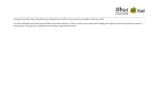 In respect of all services, fewer respondents were unaware of them, and 10/11 services were more accessible in 2013 than in 2012.
As in 2012, respondents are the least aware of GDNet's social media channels (i.e. Twitter, YouTube, and to a lesser extent the Blog), with roughly one-third of all respondents unaware of
these resources. There has been a small decline in the usefulness ratings of these channels.
 