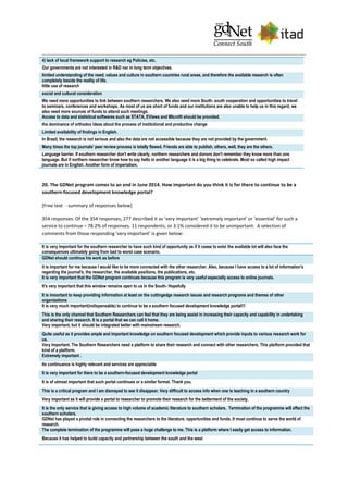 4) lack of local framework support to research eg Policies, etc.
Our governments are not interested in R&D nor in long term objectives.
limited understanding of the need, values and culture in southern countries rural areas, and therefore the available research is often
completely beside the reality of life.
little use of research
social and cultural consideration
We need more opportunities to link between southern researchers. We also need more South- south cooperation and opportunities to travel
to seminars, conferences and workshops. As most of us are short of funds and our institutions are also unable to help us in this regard, we
also need more sources of funds to attend such meetings.
Access to data and statistical softwares such as STATA, EViews and MIcrofit should be provided.
the dominance of orthodox ideas about the process of institutional and productive change
Limited availability of findings in English.
In Brazil, the research is not serious and also the data are not accessible because they are not provided by the government.
Many times the top journals' peer review process is totally flawed. Friends are able to publish, others, well, they are the others.
Language barrier. If southern researcher don't write clearly, northern researchers and donors don't remember they know more than one
language. But if northern researcher know how to say hello in another language it is a big thing to celebrate. Most so called high impact
journals are in English. Another form of imperialism.
20. The GDNet program comes to an end in June 2014. How important do you think it is for there to continue to be a
southern-focused development knowledge portal?
[Free text - summary of responses below]
354 responses. Of the 354 responses, 277 described it as ‘very important’ ‘extremely important’ or ‘essential’ for such a
service to continue – 78.2% of responses. 11 respondents, or 3.1% considered it to be unimportant. A selection of
comments from those responding ‘very important’ is given below:
It is very important for the southern researcher to have such kind of opportunity as if it cease to exist the available lot will also face the
consequences ultimately going from bad to worst case scenario.
GDNet should continue his work as before
it is important for me because I would like to be more connected with the other researcher. Also, because I have access to a lot of information's
regarding the journal's, the researcher, the available positions, the publications, etc.
It is very important that the GDNet program continues because this program is very useful especially access to online journals.
It's very important that this window remains open to us in the South- Hopefully
It is imoortant to keep providing information at least on the cuttingedge research issues and research programs and themes of other
organizations
It is very much important(indispensable) to continue to be a southern focused development knowledge portal!!!
This is the only channel that Southern Researchers can feel that they are being assist in increasing their capacity and capability in undertaking
and sharing their research. It is a portal that we can call it home.
Very important, but it should be integrated better with mainstream research.
Quite useful as it provides ample and important knowledge on southern focused development which provide inputs to various research work for
us.
Very Important. The Southern Researchers need a platform to share their research and connect with other researchers. This platform provided that
kind of a platform.
Extremely important .
Its continuance is highly relevant and services are appreciable
It is very important for there to be a southern-focused development knowledge portal
It is of utmost important that such portal continues or a similar format. Thank you.
This is a critical program and I am dismayed to see it disappear. Very difficult to access info when one is teaching in a southern country
Very important as it will provide a portal to researcher to promote their research for the betterment of the society.
It is the only service that is giving access to high volume of academic literature to southern scholars. Termination of the programme will affect the
southern scholars.
GDNet has played a pivotal role in connecting the researchers to the literature, opportunities and funds. It must continue to serve the world of
research.
The complete termination of the programme will pose a huge challenge to me. This is a platform where I easily get access to information.
Because it has helped to build capacity and partnership between the south and the west
 