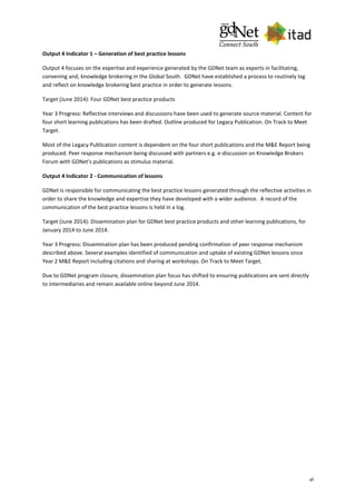 vi
Output 4 Indicator 1 – Generation of best practice lessons
Output 4 focuses on the expertise and experience generated by the GDNet team as experts in facilitating,
convening and, knowledge brokering in the Global South. GDNet have established a process to routinely log
and reflect on knowledge brokering best practice in order to generate lessons.
Target (June 2014): Four GDNet best practice products
Year 3 Progress: Reflective interviews and discussions have been used to generate source material. Content for
four short learning publications has been drafted. Outline produced for Legacy Publication. On Track to Meet
Target.
Most of the Legacy Publication content is dependent on the four short publications and the M&E Report being
produced. Peer response mechanism being discussed with partners e.g. e-discussion on Knowledge Brokers
Forum with GDNet's publications as stimulus material.
Output 4 Indicator 2 - Communication of lessons
GDNet is responsible for communicating the best practice lessons generated through the reflective activities in
order to share the knowledge and expertise they have developed with a wider audience. A record of the
communication of the best practice lessons is held in a log.
Target (June 2014): Dissemination plan for GDNet best practice products and other learning publications, for
January 2014 to June 2014.
Year 3 Progress: Dissemination plan has been produced pending confirmation of peer response mechanism
described above. Several examples identified of communication and uptake of existing GDNet lessons since
Year 2 M&E Report including citations and sharing at workshops. On Track to Meet Target.
Due to GDNet program closure, dissemination plan focus has shifted to ensuring publications are sent directly
to intermediaries and remain available online beyond June 2014.
 
