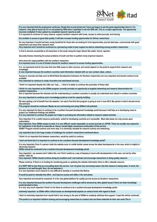 It is very important that the programme continues. People like me just joined and I have just begun to see the great opportunities there in. For
instance, I was able to found my CV on net posted by GDN when I uploaded it unto the GDN site. This is a unique opportunity. The opportunity
becomes multiplied if I also upload my completed research reports as well.
It is important to continue for many reasons: support southern research with funds, access to online journals, and training
Our problem is access to good data quality. It will also increase funding opportunities for African researchers.
Its very important. It would had been surely beneficial for those who are looking for fund opportunities, journal data base, communicate with good
researchers and share their research work.
Very important and it should be continued as a pioneering model of peer support as well as networking among southern researchers
in first to become accessfully to all reseachers in the south using the major idioma like arabic, french, spanish..
Secondly themes intersting the actual problema of south and then to publish morly empirical research.
third share the responsabilties with the southern reseachers
It is important since it is one of limited channel for southern research to access funding opportunities.
It is na importante tool for the ones that have little acess to other sources, and mainly depend on the portal to expand their research and
knowledge.
Is very important because the southern countries need information releated with our own context, ideas, culture.
Access to Journals and data such as World Bank Development Indicators for Southern researchers are very important and should continue to be
available.
Very important to continue to create innovative and need-based services.
i think it is important despite the Little use i had...... i think it is better to continue the promotion of these sites
I think it is very important as the GDNet program currently provides an opportunity to targeted networking and research dissemination for
southern researchers.
this is important because the interests and the understanding in southern countries is usually not understood and valued in northern countries.
It is very important to continue such a knowledge portal as a tool for capacity building.
We were getting a lot of benefit from the website. I am sad to find that this program is going to end in June 2014. My opinion is that it should not be
discontinued.
This program should be continued. Maybe we are not knowing and using GDNet's full potential.
it is very important for there to continue to be a southern focused development knowledge portal because it will help us in developing areas to
project our intellectual findings and abilities
It is very important to continue the project as it helps in providing the information related to research related activities
Very important. It is a useful resource particularly suited for developing countries as it accessible . Most data bases are only access upon
subscription .
Very important. Once GDNet ceases to exist, it is very difficult, nearly impossible, to access journals on JSTOR. These are usually very expensive
for institutions in the South to subscribe to. Hence I would highly recommend continuation of this service.
GDNET Program should continue and never stop. It is extremely valuable for research activity and networking.
very important due to the huge number of challenges for southern researchers mentioned above.
I think it is an important link between researchers, would be useful to continue.
I wish and think that it is important to continue to be a southern-focused development knowledge portal?
It is very important. Even if a person visits the website once in a while he/she comes across the latest developments in the area, which is helpful in
advancing research.
GDNet should be continued to be a southern-focused development knowledge portal.
Very important - my answers don't reflect this, but I find it useful as a way of keeping in touch with developments in this area, not met by other
bodies / sites etc
Very important. GDNet should continue doing its excellent work' and motivate and encourage researchers in doing quality research.
Please continue, if there is no funding for monitoring posts or updating the website information there is still a valauble resource
It is VERY SAD to hear that you are pulling down this service. I am not given any convincing reason why this measure is being taken. In short, the
decision is not well thought, thus i do not welcome it.
It is very important, since research is very difficult to develop in countries like Bolivia.
It would be great to redouble this effort - and improve access and utility in the next phase.
Very important and should be sustained. It is the only global platform for quality journal access by Southern researchers.
It is very important because the southern-focused development challenges will be drowned by other global issues if there are fewer knowledge
portal devoted to them.
It is very very much important I think it is for there to continue to be a southern-focused development knowledge portal.
extremely important as GDNet offers critical issues on developmental aspects on various fronts with regard to South
I feel it is extremely important and I would hold it very wrong on the part of GDNet to suddenly withdraw this support. I hope this will be continued.
This portal is an important initiative sharing and encouraging researchers to conduct and use these materials for their own work.This is
 