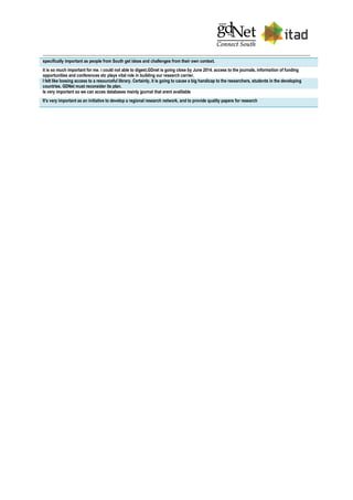 specifically important as people from South get ideas and challenges from their own context.
it is so much important for me. i could not able to digest,GDnet is going close by June 2014. access to the journals, information of funding
opportunities and conferences etc plays vital role in building our research carrier.
I felt like loosing access to a resourceful library. Certainly, it is going to cause a big handicap to the researchers, students in the developing
countries. GDNet must reconsider its plan.
Is very important so we can acces databases mainly jpurnal that arent avalilable
It's very important as an initiative to develop a regional research network, and to provide quality papers for research
 