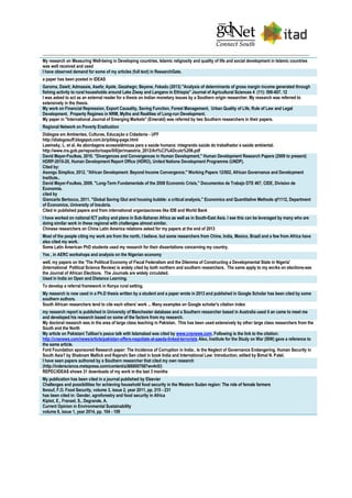 My research on Measuring Well-being in Developing countries, Islamic religiosity and quality of life and social development in Islamic countries
was well received and used
I have observed demand for some of my articles (full text) in ResearchGate.
a paper has been posted in IDEAS
Garoma, Dawit; Admassie, Asefa; Ayele, Gezahegn; Beyene, Fekadu (2013) "Analysis of determinants of gross margin income generated through
fishing activity to rural households around Lake Ziway and Langano in Ethiopia" Journal of Agricultural Sciences 4 (11): 596-607. 12
I was asked to act as an external reader for a thesis on Indian monetary issues by a Southern origin researcher. My research was referred to
extensively in the thesis.
My work on Financial Repression, Export Causality, Saving Function, Forest Management, Urban Quality of Life, Rule of Law and Legal
Development, Property Regimes in NRM, Myths and Realities of Long-run Development.
My paper in "International Journal of Emerging Markets" (Emerald) was referred by two Southern researchers in their papers.
Regional Network on Poverty Eradication
Diálogos em Ambientes, Culturas, Educação e Cidadania - UFF
http://dialogosuff.blogspot.com.br/p/blog-page.html
Lawinsky, L. et al. As abordagens ecossistêmicas para a saúde humana: integrando saúde do trabalhador e saúde ambiental.
http://www.ins.gob.pe/repositorioaps/0/0/jer/maestria_2012/Art%C3%ADculo%206.pdf
David Mayer-Foulkes, 2010. "Divergences and Convergences in Human Development," Human Development Research Papers (2009 to present)
HDRP-2010-20, Human Development Report Office (HDRO), United Nations Development Programme (UNDP).
Cited by:
Asongu Simplice, 2012. "African Development: Beyond Income Convergence," Working Papers 12/002, African Governance and Development
Institute..
David Mayer-Foulkes, 2009. "Long-Term Fundamentals of the 2008 Economic Crisis," Documentos de Trabajo DTE 467, CIDE, Division de
Economia.
cited by
Giancarlo Bertocco, 2011. "Global Saving Glut and housing bubble: a critical analysis," Economics and Quantitative Methods qf1112, Department
of Economics, University of Insubria.
Cited in published papers and from international organizaciones like IDB and World Bank
I have worked on national ICT policy and plans in Sub-Saharan Africa as well as in South-East Asia. I see this can be leveraged by many who are
doing similar work in these regional with challenges almost similar.
Chinese researchers on China Latin America relations asked for my papers at the end of 2013
Most of the people citing my work are from the north, I believe. but some researchers from Chine, India, Mexico, Brazil and a few from Africa have
also cited my work.
Some Latin American PhD students used my research for their dissertations concerning my country.
Yes , in AERC workshops and analysis on the Nigerian economy
well, my papers on the 'The Political Economy of Fiscal Federalism and the Dilemma of Constructing a Developmental State in Nigeria'
(International Political Science Review) is widely cited by both northern and southern researchers. The same apply to my works on elections-see
the Journal of African Elections. The Journals are widely circulated.
Used in India on Open and Distance Learning.
To develop a referral framework in Kenya rural setting.
My research is now used in a Ph.D thesis written by a student and a paper wrote in 2013 and published in Google Scholar has been cited by some
southern authors.
South African researchers tend to cite each others' work ... Many examples on Google scholar's citation index
my research report is published in University of Manchester database and a Southern researcher based in Australia used it an came to meet me
and developed his research based on some of the factors from my research.
My doctoral research was in the area of large class teaching in Pakistan. This has been used extensively by other large class researchers from the
South and the North
My article on Pakistani Taliban's peace talk with Islamabad was cited by www.cnsnews.com. Following is the link to the citation:
http://cnsnews.com/news/article/pakistan-offers-negotiate-al-qaeda-linked-terrorists Also, Institute for the Study on War (ISW) gave a reference to
the same article.
Ford Foundation sponsored Research paper: The Incidence of Corruption in India:. Is the Neglect of Governance Endangering. Human Security in
South Asia? by Shabnam Mallick and Rajarshi Sen cited in book India and International Law: Introduction, edited by Bimal N. Patel.
I have seen papers authored by a Southern researcher that cited my own research
(http://inderscience.metapress.com/content/a3668007087wv4n5/)
REPEC/IDEAS shows 31 downloads of my work in the last 3 months
My publication has been cited in a journal published by Elsevier
Challenges and possibilities for achieving household food security in the Western Sudan region: The role of female farmers
Ibnouf, F.O. Food Security, volume 3, issue 2, year 2011, pp. 215 - 231
has been cited in: Gender, agroforestry and food security in Africa
Kiptot, E., Franzel, S., Degrande, A.
Current Opinion in Environmental Sustainability
volume 6, issue 1, year 2014, pp. 104 - 109
 