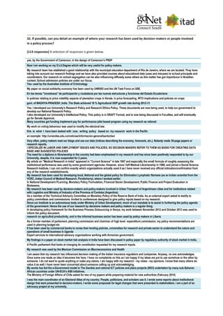 32. If possible, can you detail an example of where your research has been used by decision-makers or people involved
in a policy process?
[113 responses] A selection of responses is given below.
yes, by the Government of Cameroon, in the design of Cameroon's PRSP
Now I am working on my D.Lit.Degree which will be very useful for policy makers.
My research team has stablished a good relationship with the municipal education department of Rio de Janeiro, where we are located. They have
taking into account our research findings and we have also provided courses about educational data (uses and misuses) to school principals and
coordinators. Our research on school segregation can be also influencing diffusely some others as this matter has got importance in Brazilian
context. School admission policies are under our focus.
Yes- used by the Australian Institute of Criminology
My paper on social solidarity economy has been used by UNRISD and the UN Task Force on SSE.
En los temas "novedosos" de participación y ciudadanía por las nuevas estructuras y funciones del Estado Ecuatoriano
In policies relating to price volatility aspects of plantation crops in Kerala, in price forecasting, WTO implications and policies on crops
govt. of MADHYA-PRADESH ,India .The State achieved 18 % Agricultural GDP growth rate during 2012-13
Yes. I developed our University's Research Policy and Research Ethics Policy. These documents are now being used, to help our government to
develop our National Research Policy.
I also developed our University's Intellectual Policy. This policy is in DRAFT Format, and is now being discussed in Faculties, and will eventually
go for Senate Approval.
Many countries got funding implement pay for performance pilot based program using my research as rational
My work on voting behaviour was used to modify the electoral law.
this is what I have been tasked with now, writing policy based on my research work in the Pacific
an example: http://uniandes.edu.co/noticias/informacion-general/santurban
Very often, policy makers read our blogs and use our data (indices describing the economy, forecasts, etc.). Nobody reads 30-page papers or
research reports.
I SPECIALIZE IN LABOR AND EMPLOYMENT ISSUES AND POLICIES, SO DECISION MAKERS REFER TO THEM AS BASIS FOR CREATING DATA
BASE AND SUGGESTED POLICIES
The need for a diploma in librarianship in the country had been emphasised in my research and has since been positively responded to by our
University, despite, it is now suspended for 2 years.
My article on "Medical Research in India" appeared in "Current Science" in late 1997 and especially the small formula of roughly assessing the
institutional performance was used by some government agencies. However, since I left Medical Librarianship in 1998, and joined a Social Science
Research Institute, I can not confirm exactly which organizations actually used it as I have never received any official intimation/confirmation from
any of the research establishments.
My research has been used for developing local, National and the global policy for Elimination Lymphatic filariasis (as an Indian scientist from the
VCRC, Indian Council of Medical Research, Pondicherry), where I worked earlier.
In National Development PLanning, Monetary Policy Formulation, Financial Sector Development, Public Finance and Project Evaluation in
Biotswana.
My research has been used by decision-makers and policy-makers involved in Urban Transport of Argentinean cities and for institutions related
with Logistics and Ministry of Industry of the Province of Cordoba (Argentina).
As a member of the Technical Advisory Committee on Monetary Policy of the Reserve Bank of India. As an external expert asked to testify to
policy committees and commissions. Invited to conferences designed to give policy inputs based on my research.
Since our Institute is an autonomous body under Ministry of Urban Development, much of our mandate is to assist in furthering the policy agenda
of the government. Hence the use of our research by decisions makers and policy makers is a regular thing.
In developing policy framework for the Business Process Outsourcing in Kenya, my work between November 2012 and October 2013 was used to
inform the policy document.
research on agricultral productivity, and in the informal business sector has been used by policy makers in Liberia
As a former member of parliament, planning commission and chairman of high level expenditure commission, my policy recommendations are
used in planning budget etc
It has been used by commercial banks to revise their lending policies, universities for research and private sector to understand the nature and
operations of small business in Uganda
Expert services to international advisory organizations working with Armenian government.
My findings in a paper on stock market risk analysis in India have been discussed in policy paper by regulatory authority of stock market in India.
A Pacific parliament that looks at changing its constitution requested for my research inputs.
My research was used by the Mexican Commission on Macroeconomics and Health
I am aware that my research has influenced decision making of the Indian insurance regulators and companies. Anyway, no one acknowledges.
Once some one reads an idea it becomes his/ hers. I have no complaints on this as I am happy if my ideas are put to use somehow or the other by
someone. I do not want to quote anything or make any claims. I am happy with my research - my views - my opinions. I know that many others do
value it as well. I have never been concerned about someone calling up and acknowledging.
My works has fed the e-Government model in The Gambia and national ICT policies and plans projects (NICI) undertaken by many sub-Saharan
African countries under UN-ECA's AISI initiatives.
The Ministry of Foreign Affairs of Chile asked for two of my papers while preparing material for new authorities (February 2014)
I was the main coordinator of an Electoral Atlas of my country. People, politicians, and scholars use it. I wrote some reports about institutional
design that were presented to decision-makers. I wrote some proposals for legal changes that were presented to stakeholders. I am a part of an
advocacy project at my university.
 