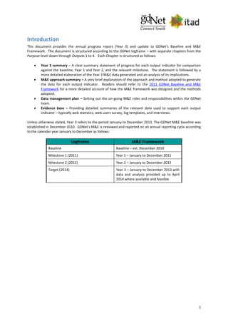1
Introduction
This document provides the annual progress report (Year 3) and update to GDNet’s Baseline and M&E
Framework. The document is structured according to the GDNet logframe – with separate chapters from the
Purpose-level down through Outputs 1 to 4. Each Chapter is structured as follows:
 Year 3 summary – A clear summary statement of progress for each output indicator for comparison
against the baseline, Year 1 and Year 2, and the relevant milestone. The statement is followed by a
more detailed elaboration of the Year 3 M&E data generated and an analysis of its implications.
 M&E approach summary – A very brief explanation of the approach and method adopted to generate
the data for each output indicator. Readers should refer to the 2011 GDNet Baseline and M&E
Framework for a more detailed account of how the M&E framework was designed and the methods
adopted.
 Data management plan – Setting out the on-going M&E roles and responsibilities within the GDNet
team.
 Evidence base – Providing detailed summaries of the relevant data used to support each output
indicator – typically web statistics, web users survey, log templates, and interviews.
Unless otherwise stated, Year 3 refers to the period January to December 2013. The GDNet M&E baseline was
established in December 2010. GDNet’s M&E is reviewed and reported on an annual reporting cycle according
to the calendar year January to December as follows:
Logframe M&E Framework
Baseline Baseline – est. December 2010
Milestone 1 (2011) Year 1 – January to December 2011
Milestone 2 (2012) Year 2 – January to December 2012
Target (2014) Year 3 – January to December 2013 with
data and analysis provided up to April
2014 where available and feasible
 