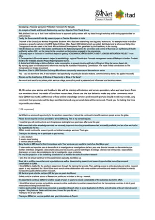 Developing a Financial Consumer Protection Framework for Vanuatu
An Analysis of Health and Growth Relationship used by a Nigerian Think Thank Group
Well, the best I can say is that I have had the chance to approach policy makers with my ideas through workshop and training opportunities for
policy makers.
Yes,by the Government of India My research paper on Teacher Education in India.
The work of the Urban Land Markets Programme Southern Africa has been extensively used by policy makers etc. An example would be the five
chapters on property markets in the 2010 State of African Cities Report (UN Habitat) which was widely distributed and is referenced fairly often.
The approach was also used in the South African National Development Plan, generated by the Presidency in the country.
1)On the bases our animal / field studies contributed to the National programme for prevention and control of fluorosis run by Ministry of Health
and family welfare GOI I am the trainer to the consultant and technicians engaged in the programme.,
2) Survey report in 5 district in Tamil Nadu helped in getting HOGENAKKAL WATER SUPPLY AND FLUOROSIS MITIGATION PROJECT from
JICA.
3) Our expertise in Fluorosis research helped in establishing a regional Fluoride and Fluorosis management center at Malkapur in Andhra Pradesh.
It will be for 10 States Detailed Project Report prepared by me. .
4) Animal and field study on lathrus Sativus pulse consumption in present situation will help in lifting/not lifting the ban on Kesari dal.
My working paper on microeconomic reform was read by the Australian Productivity Commission. I've made invited contributions to The
Conversation on foreign investment
See above. Cited in UNDP Solution Exchange Microfinance community resource and discussion on sector
Yes, I can, but don't have time. It was research I did specifically for particular decision makers, commissioned by them (I do applied research).
Women and the Arab Spring: A Window of Opportunity or More of the Same?
As consult and teach for my states public service college, some of my work is presented and influences local decision makers.
33. We value your advice and feedback. We will be sharing with donors and service providers, what we have learnt from
our members about the needs of Southern researchers. Please use the box below to make any other comments about
how GDNet has made a difference or how online knowledge services and research portals should meet your needs. Any
comment that you make will be kept confidential and any personal data will be removed. Thank you for taking the time
to provide your views.
[126 responses]
As GDNet is a window of opportunity for the southern researchers, it should be continued to benefit maximum people across the globe.
Please do not stop the services provided by www.GDNet.org. This is my earnest request.
I hope that you will continue to do as in the previous looking to hear good news after June this year
Well-researched online knowledge services are extremely important since they are well-researched, are readily available, and are a free service for
my students and for me.
GDNet should continue its research portal and online knowledge services. Thank you.
Thank you for allowing me to participate in your survey.
1. a nice medium
2. require more funding
3. services should continue
Many thanks to GDN team for their tremendous work. Your work was very useful to most of us. God bless you!
El intercambio es importate para el desarrollo de la investigacion e investigadores del sur, pero este debe de hacerse con herramientas que
faciliten (interfases amigables y descomplicadas) para los usuarios, generar estrategias de dialogo a tiempo real entre pares y especialistas
diversos en un marco de complejizacion de la investigación y sus productos.
Plz keep the project on or do something substitute to it at least for the sake of southern research
I wish this site should continue for the academicians specially. God bless us.
Great job in profiling researchers and organizations as well as disseminating research and research opportunities hence I recommend
continuation of GDNet.
I think GDNet is helpful for the southern researchers through the training that provide. Then, getting access to online journals and online research
papers is very important. But I think GDnet must search some collaboration with some southern universities and research institutes in order to
increase the quality of the southern research.
GD Net to si great..chor ke mat jana (GD Net you are great, don't leave)
GdNet could be a reliable source of Researcher profile and activities to link up / network.
It is essential to continue GDNet for another couple of years (5 years) to ensure sustainability of the outcomes due to this effort.
I think GDnet should provide and publicise access to online publication to southern researchers from the francophone countries. A lot of good
researches are being conducted there.
I believe such portals should be as connected as possible with each other, to avoid duplication of efforts, and with state-of-the-art internal search
engines / filing features. Easier said than done, I know. But you did ask. :)
Thank you for all your efforts
Thank you GDNet but you may publish also your informations in French
 