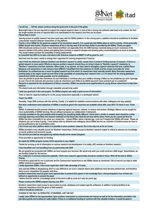 I would say . . . GD Net, please continue doing the good work in this part of the globe.
Meaningful data is the pre-requisite to support the original research ideas. In view of this a strong and authentic data base to be created. So from
the single window all sorts of required data to be downloaded for the research and time can be saved.
Please keep in touch
Gaining access to quality research has been quite easy with the GDNet platform. In the coming years, a platform should be established to facilitate
cross-border research between researchers on the platform.
Thanks a lot to GDNet for the generous support of my economics research. It is a great pity that GDNet plans to end it's activity. I think personally
GDNet should work further. Southern researchers all are in the big need of all services similar to provided by the GDNet. Thank you again!
GDN should just continue to exist. I have indeed benefited a lot especially (from the GDN training I received) being so much conscious of the
research interest of the policy makers and getting them involved in research designs and drawing policy recommendations as much as possible.
This would indeed increase the probability of being implemented.
Is it possible that GDN try to open a list about Latín American research at NBER? It will be great for us!!!
Had tried over the years, needs to enlarge their capacities for training programmes if need be.
I don't think the distinction between Southern and Northern research is useful, except when it comes to finding sources of research. A focus on
global research is more useful. Efforts to improve southern research should focus on bring it closer to "Northern research" standards, to
"Northern" researchers and their networks. GDns funds, in my opinion, are best used to strengthen regional networks that have a global flavor.
Research and researchers in Latin America have GREATLY benefitted from the existence of LACEA and the venues it provides for cross
fertilization. Its conferences are a venue for global research but from which LA researchers most naturally benefit. Many first-class researchers
working today in the region would not even think of the possibility of conducting their research from L.A. if it weren't for the strong globalized
network that LACEA has made possible, and its ramifications.
merci de prendre le pouls des chercheurs du sud intéressés à contribuer plus pour meilleur échange d'idées sur les problèmes qui sont l'apanage
du sud. d'ouvrir les colonnes des journaux à plus de chercheurs sud;.l'élite ne se définit pas priori mais surement par tri a posteriori!
Research is essential for the development of African countries. GDNet can provide more opportunities for young African researchers to help them
improve.
The shared tools and information through newsletter proved to be useful
I wish you good luck in the next project. The GDNet program was really a great source of information!
There is need for capacity building for us the young researchers especially in a developed nations
Thank You GDN!
Honestly, I hope GDN continue with this activity, frankly, it is helpful for establish communications with other colleagues and stay updated
Now that I understand some objectives of GDNet, it would be great if the resources are available online after June 2014. I'll check it now. Thank
you.
GDNet, if extended should promote initiatives of opening regional resource network in various sub-sectors. Strategic alliance can be sought for
more sustainability of GDNet learning. We are willing to propose our collaboration if welcomed.
I actually stumbled on the gnet website while browsing for something totally different. I think when a similar is created, there should be a wider
coverage spanning universities and research institutes so that those who need the services will be aware. thank you for a great job thus far
GDNet has been invaluable to my career as a researcher. I joined GDNet about a decade ago. I just can't imagine that GDNet will cease. Please do
whatever you can to keep it going. I have always told my students and colleagues about GDNet service as a solution to limited access we have to
journal publications due to prohibitive costs.
I don't know any other platform where it is possible to share southern research, this is the only one as far as I know.
GDNet provided a very valuable source for Southern researchers. Online access to Southern research output is critical to advance our knowledge
on social, political and economic issues.
The services provided by www.gdnet.org website should not be closed (stopped).
It has provided us opportunity for funding.
be repeat the GDNet program access to the resources is very helpful
Thanks for proving us lot of information on various research and development. It is really a IEC window on Southern research.
I have benefited and I am benefiting from my partnership with GDN
We are grateful we connected with GDNet. we have enjoyed your services. We would only wish you could continue a little longer. Nevertheless, we
are thankful indeed for the service.
It's a noble job, it connects researchers globally. I think more research opportunities should be created in future. Wish all the best to GDNet.
Thanks
It would be a great lost for me in particular and for Cameroonian researchers to see GDNet closed as mentioned. Tell us how we can help to make
GDNet continue to supporting us.
I really appreciate GDNet, i have some regret that i didn't take advantage of it early.
Very sad that GDNet is disappearing. But it is very difficult to run such a network where other platforms have become predominant, and therefore
there is such competition for peoples' web time.
southern researchers must be given more opportunities to present their papers in the knowledge fairs. I ahd participated in four of them but
without an opportunity to present the paper
I believe that the need for a knowledge portal of this kind is still as acute as it was ten years ago.
Please continue the GDNEt program beyong June 2014
Southern researchers need access to more online journals, databases and subject specific softwares. In addition, funding facilities to be
improved. Importance shoul be given to field research.
I think it should be continued
CHANGE IS THE ONLY ALTERNATIVE. OTHERWISE, JUST DIE OUT
I really value GDNet for the opportunities it give southern reserachers to communicate and interact as well as for the information provided in the
site about grants and funding are really helpful. If there is no additional funding to continue with this valuable initiative, it would be great to
 