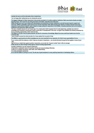 maintain the server and the information that is hosted there.
I am not happy after reading that you are closing this service.
The biggest challenge for Indian researchers is low priority accorded to it in Indian academic institutions. Most new private schools are simply
teaching shops. This is also the case with government universities, especially at the state level.
GDNet should work much more closely with administrators and researchers at Indian institutions to provide focused research support and
resources. GDNet is potentially a great resource but I find the information often dated and less than relevant. It needs to become much more
responsive to ground-level research needs. Instead of simply waiting for researchers to find GDNet, it should proactively reach out to Southern
institutions and researchers offline and online.
This was a valuable resource for me 10 years ago. It is a shame that it didn't progress from it's early beginnings, probably due to lack of
knowledge and investment it would take to keep up with other IT developments in this area. I am glad it was available and certainly maintained my
focus on funding opportunities, which I will now miss.
The GDNet is not only of use for great producers, but also for consumers of knowledge. Maybe the survey could have looked more into the
consumer side.
I was not able to access the online journals. So, it was useless from my point of view.
The GDNet is a good portal and online knowledge was very much essential for any researcher. So I think it was a good platform for me.
If you continue with this endeavour, which I hope you do given is importance.... you should eliminate the age limit that applies in many of your
calls.
Age limit has an implicit bias against southern researchers, as we enter the "research market" later in life (on average)
kindly educate me about foreign funding agency research funding opportunities.
It greatly contribute to my own research endeavours;
It represents a systematic means of acquiring, sharing and using knowledge effectively;
It allow me to publish documents, share ideas, work collaboratively;
It is easily searchable repositories
its so sad that GDNet is coming to an end. The site was of great assistance to many aspiring researchers in developing nations.
 