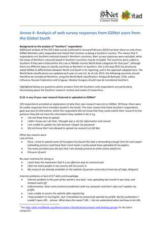 Annex 4: Analysis of web survey responses from GDNet users from
the Global South
Background on the analysis of "Southern" respondents
Additional analysis of the 2013 data survey (collected in January/February 2014) has been done on only those
GDNet Members who responded and stated their location as being a Southern country. This means that if
respondents are Southern nationals based in Northern countries, their survey responses were excluded, while
the views of Northern nationals based in Southern countries may be included. The countries were coded as
Southern if they were listed within the Low or Middle income World Bank categories for that year
1
; although
there are different ways to classify countries as Northern or Southern, this is the way DFID has previously
asked GDNet to differentiate between North and South in its reporting, and is the approach adopted here. The
World Bank classifications are updated each year on July 1st. As of July 2013, the following countries should
therefore be considered Northern, using the World Bank classification: Antigua & Barbuda, Chile, Latvia,
Lithuania, Russian Federation and Uruguay; likewise Hungary should now be considered Southern.
Highlighted below are questions where answers from the Southern-only respondents are particularly
illuminating about the Southern research context and needs of researchers.
Q 10. Is any of your own research featured or uploaded on GDNet?
195 respondents provided an explanation of why their own research was not on GDNet. Of these, there were
65 usable responses from members based in the South. The main reason that these Southern respondents
gave was lack of information; either the respondent did not know that they could submit their research to the
portal or they did not have the information they needed to do it e.g.
 I do not know how to upload
 I didn´t know can I do that, I thought was a site for information and consult
 I am unable to update my info because I forgot my password
 Did not know that I am allowed to upload my research on GD Net.
Other key reasons were:
Lack of time
 Once, I tried to upload some of my papers but found this task is demanding enough time for each paper.
Uploading process could have been much easier I surely would have uploaded all my papers.
 Too many activities plus the fact that I am already present on other online platforms.
 Pressure of work
No clear incentive for doing so
 I dont have the impression that it is an effective way to communicate
 I feel not many people in my country will not access it.
 My research are already available on the website of partner university (University of Liège, Belgium)
Internet problems or lack of ICT skills and knowledge
 Internet problem in this part of the world is very bad. I was uploading last month it was slow, and
network went off
 Unfortunately I have some technical probelmes with my computer and that's why can't update my
profile
 I was unable to access the website after registering
 I have problem to my English , but I translated my research,& opened my profile. But for publication I
couldn't open URL . phrase What does this mean? URL - I do not understand what and how to do URL.
1
See http://data.worldbank.org/about/country-classifications/country-and-lending-groups for the latest
categories.
 