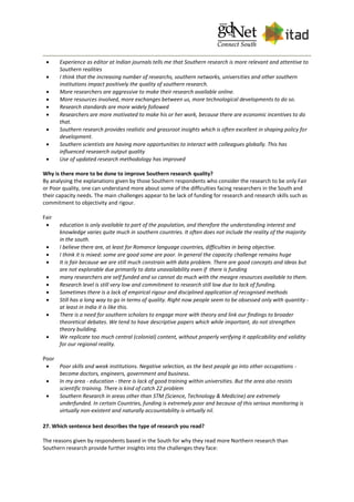  Experience as editor at Indian journals tells me that Southern research is more relevant and attentive to
Southern realities
 I think that the increasing number of researchs, southern networks, universities and other southern
institutions impact positively the quality of southern research.
 More researchers are aggressive to make their research available online.
 More resources involved, more exchanges between us, more technological developments to do so.
 Research standards are more widely followed
 Researchers are more motivated to make his or her work, because there are economic incentives to do
that.
 Southern research provides realistic and grassroot insights which is often excellent in shaping policy for
development.
 Southern scientists are having more opportunities to interact with colleagues globally. This has
influenced reseaerch output quality
 Use of updated research methodology has improved
Why is there more to be done to improve Southern research quality?
By analysing the explanations given by those Southern respondents who consider the research to be only Fair
or Poor quality, one can understand more about some of the difficulties facing researchers in the South and
their capacity needs. The main challenges appear to be lack of funding for research and research skills such as
commitment to objectivity and rigour.
Fair
 education is only available to part of the population, and therefore the understanding interest and
knowledge varies quite much in southern countries. It often does not include the reality of the majority
in the south.
 I believe there are, at least for Romance language countries, difficulties in being objective.
 I think it is mixed: some are good some are poor. In general the capacity challenge remains huge
 It is fair because we are still much constrain with data problem. There are good concepts and ideas but
are not explorable due primarily to data unavailability even if there is funding
 many researchers are self funded and so cannot do much with the meagre resources available to them.
 Research level is still very low and commitment to research still low due to lack of funding.
 Sometimes there is a lack of empirical rigour and disciplined application of recognised methods
 Still has a long way to go in terms of quality. Right now people seem to be obsessed only with quantity -
at least in India it is like this.
 There is a need for southern scholars to engage more with theory and link our findings to broader
theoretical debates. We tend to have descriptive papers which while important, do not strengthen
theory building.
 We replicate too much central (colonial) content, without properly verifying it applicability and validity
for our regional reality.
Poor
 Poor skills and weak institutions. Negative selection, as the best people go into other occupations -
become doctors, engineers, government and business.
 In my area - education - there is lack of good training within universities. But the area also resists
scientific training. There is kind of catch 22 problem
 Southern Research in areas other than STM (Science, Technology & Medicine) are extremely
underfunded. In certain Countries, funding is extremely poor and because of this serious monitoring is
virtually non-existent and naturally accountability is virtually nil.
27. Which sentence best describes the type of research you read?
The reasons given by respondents based in the South for why they read more Northern research than
Southern research provide further insights into the challenges they face:
 