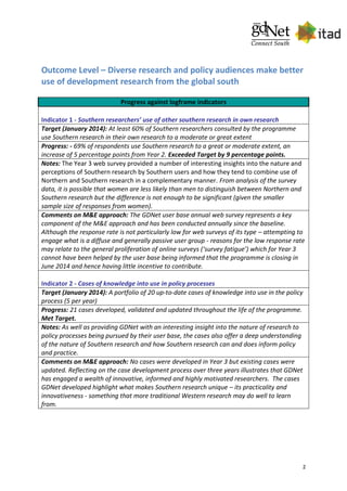 2
Outcome Level – Diverse research and policy audiences make better
use of development research from the global south
Progress against logframe indicators
Indicator 1 - Southern researchers’ use of other southern research in own research
Target (January 2014): At least 60% of Southern researchers consulted by the programme
use Southern research in their own research to a moderate or great extent
Progress: - 69% of respondents use Southern research to a great or moderate extent, an
increase of 5 percentage points from Year 2. Exceeded Target by 9 percentage points.
Notes: The Year 3 web survey provided a number of interesting insights into the nature and
perceptions of Southern research by Southern users and how they tend to combine use of
Northern and Southern research in a complementary manner. From analysis of the survey
data, it is possible that women are less likely than men to distinguish between Northern and
Southern research but the difference is not enough to be significant (given the smaller
sample size of responses from women).
Comments on M&E approach: The GDNet user base annual web survey represents a key
component of the M&E approach and has been conducted annually since the baseline.
Although the response rate is not particularly low for web surveys of its type – attempting to
engage what is a diffuse and generally passive user group - reasons for the low response rate
may relate to the general proliferation of online surveys (‘survey fatigue’) which for Year 3
cannot have been helped by the user base being informed that the programme is closing in
June 2014 and hence having little incentive to contribute.
Indicator 2 - Cases of knowledge into use in policy processes
Target (January 2014): A portfolio of 20 up-to-date cases of knowledge into use in the policy
process (5 per year)
Progress: 21 cases developed, validated and updated throughout the life of the programme.
Met Target.
Notes: As well as providing GDNet with an interesting insight into the nature of research to
policy processes being pursued by their user base, the cases also offer a deep understanding
of the nature of Southern research and how Southern research can and does inform policy
and practice.
Comments on M&E approach: No cases were developed in Year 3 but existing cases were
updated. Reflecting on the case development process over three years illustrates that GDNet
has engaged a wealth of innovative, informed and highly motivated researchers. The cases
GDNet developed highlight what makes Southern research unique – its practicality and
innovativeness - something that more traditional Western research may do well to learn
from.
 