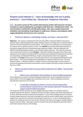 Purpose Level indicator 2 – ‘cases of knowledge into use in policy
processes’ – Case Follow-Up – Researcher Telephone Interview
Case – An earlier version of ‘The Location Determinants of FDI in GCC Countries’ has been
included in a volume published by a prestigious UAE think tank - Gulf Research Center - the
work of which is read by GCC and UAE policy makers. Also I got a number of personal
invitations and nominations to participate in conferences, seminars, and symposia, which
suggest familiarity and interest in one's research.
1 Clarify case objectives, methodology, findings, and impact - what questions?
Objectives - The research, funded by the UAE University Office of Research Affaires, focused on
gaining a better understanding of the impact of location factors on foreign direct investment (FDI) in
resource rich Gulf Cooperation Countries (GCCs). The research was undertaken as a classical piece
of research with no specific audience in mind. The method was primarily desk-based and took an
econometric approach which involved panel data regression models. Data was obtained from
UNCTAD, World Development Indictors, and UN data statistics data sets. The research uncovered
some surprising and counter-intuitive findings – that whilst institutional quality (rule of law), trade
openness (sum of exports and imports/GDP), and infrastructure development (telecommunications)
are all positively correlated with FDI flows, oil (price and production) seem to be negatively
correlated. The impact of this research came through interest in the unexpected findings from GCC
policy makers. The research findings were published by an influential UEA think-tank – The Gulf
Research Center – and disseminated in a number of forms (a discussion paper in the Economic E-
journal and workshop and seminar presentations at the European University Institute conference in
Florence in 2007.
2 Explore the determinants of success and the implications for GDNet - how and why
questions?
 What are the critical factors that contribute to research influencing policy?
The unexpected and counter-intuitive findings generated by the research caught the attention of
policy makers in the Gulf engaged with a pressing current issue – how to bring about economic
diversification away from oil in the GCC.
 Is it possible to identify any patterns / lessons (research approaches,
communications mechanisms etc.) that could be repeated in the future that
support research influencing policy?
The researcher did not explicitly set out to engage with policy makers or to influence policy or
programming with the research. Instead he set out to provide a rigorous and robust examination of
an issue which had not been properly examined before. In this way his findings became of interest
to policy makers because he was able to provide them with the sound ‘evidence-base’ upon which to
support their arguments for economic diversification away from oil. In terms of identifying types /
patterns for repeating research to have similar influence, then the key message to emerge relates to
classical research model – selecting a research area which has not be adequately examined and for
which there may be interest in the findings.
 