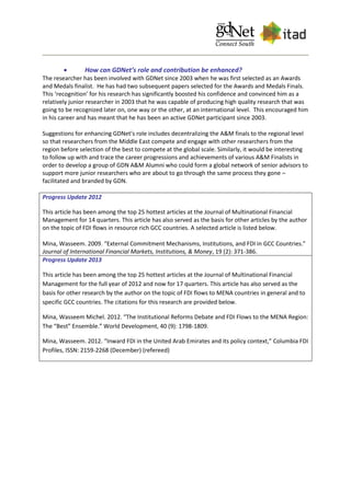  How can GDNet’s role and contribution be enhanced?
The researcher has been involved with GDNet since 2003 when he was first selected as an Awards
and Medals finalist. He has had two subsequent papers selected for the Awards and Medals Finals.
This ‘recognition’ for his research has significantly boosted his confidence and convinced him as a
relatively junior researcher in 2003 that he was capable of producing high quality research that was
going to be recognized later on, one way or the other, at an international level. This encouraged him
in his career and has meant that he has been an active GDNet participant since 2003.
Suggestions for enhancing GDNet’s role includes decentralizing the A&M finals to the regional level
so that researchers from the Middle East compete and engage with other researchers from the
region before selection of the best to compete at the global scale. Similarly, it would be interesting
to follow up with and trace the career progressions and achievements of various A&M Finalists in
order to develop a group of GDN A&M Alumni who could form a global network of senior advisors to
support more junior researchers who are about to go through the same process they gone –
facilitated and branded by GDN.
Progress Update 2012
This article has been among the top 25 hottest articles at the Journal of Multinational Financial
Management for 14 quarters. This article has also served as the basis for other articles by the author
on the topic of FDI flows in resource rich GCC countries. A selected article is listed below.
Mina, Wasseem. 2009. “External Commitment Mechanisms, Institutions, and FDI in GCC Countries.”
Journal of International Financial Markets, Institutions, & Money, 19 (2): 371-386.
Progress Update 2013
This article has been among the top 25 hottest articles at the Journal of Multinational Financial
Management for the full year of 2012 and now for 17 quarters. This article has also served as the
basis for other research by the author on the topic of FDI flows to MENA countries in general and to
specific GCC countries. The citations for this research are provided below.
Mina, Wasseem Michel. 2012. “The Institutional Reforms Debate and FDI Flows to the MENA Region:
The “Best” Ensemble.” World Development, 40 (9): 1798-1809.
Mina, Wasseem. 2012. “Inward FDI in the United Arab Emirates and its policy context,” Columbia FDI
Profiles, ISSN: 2159-2268 (December) (refereed)
 