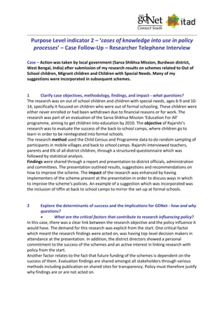 Purpose Level indicator 2 – ‘cases of knowledge into use in policy
processes’ – Case Follow-Up – Researcher Telephone Interview
Case – Action was taken by local government (Sarva Shikhsa Mission, Burdwan district,
West Bengal, India) after submission of my research results on schemes related to Out of
School children, Migrant children and Children with Special Needs. Many of my
suggestions were incorporated in subsequent schemes.
1 Clarify case objectives, methodology, findings, and impact - what questions?
The research was on out of school children and children with special needs, ages 6-9 and 10-
14, specifically it focused on children who were out of formal schooling. These children were
either never enrolled or had been withdrawn due to financial reasons or for work. The
research was part of an evaluation of the Sarva Shikhsa Mission ‘Education For All’
programme, aiming to get children into education by 2010. The objective of Rajarshi’s
research was to evaluate the success of the back to school camps, where children go to
learn in order to be reintegrated into formal schools.
The research method used the Child Census and Programme data to do random sampling of
participants in mobile villages and back to school camps. Rajarshi interviewed teachers,
parents and 6% of all district children, through a structured questionnaire which was
followed by statistical analysis.
Findings were shared through a report and presentation to district officials, administration
and committees. The presentation outlined results, suggestions and recommendations on
how to improve the scheme. The impact of the research was enhanced by having
implementers of the scheme present at the presentation in order to discuss ways in which
to improve the scheme’s policies. An example of a suggestion which was incorporated was
the inclusion of tiffin at back to school camps to mirror the set-up at formal schools.
2 Explore the determinants of success and the implications for GDNet - how and why
questions?
 What are the critical factors that contribute to research influencing policy?
In this case, there was a clear link between the research objective and the policy influence it
would have. The demand for this research was explicit from the start. One critical factor
which meant the research findings were acted on, was having top-level decision makers in
attendance at the presentation. In addition, the district directors showed a personal
commitment to the success of the schemes and an active interest in linking research with
policy from the start.
Another factor relates to the fact that future funding of the schemes is dependent on the
success of them. Evaluation findings are shared amongst all stakeholders through various
methods including publication on shared sites for transparency. Policy must therefore justify
why findings are or are not acted on.
 