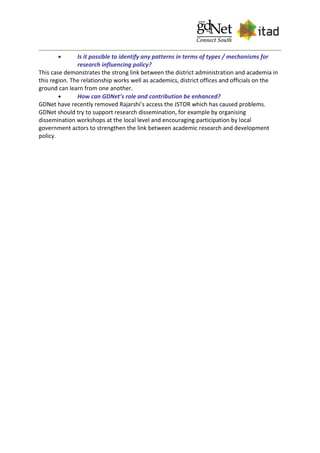  Is it possible to identify any patterns in terms of types / mechanisms for
research influencing policy?
This case demonstrates the strong link between the district administration and academia in
this region. The relationship works well as academics, district offices and officials on the
ground can learn from one another.
 How can GDNet’s role and contribution be enhanced?
GDNet have recently removed Rajarshi’s access the JSTOR which has caused problems.
GDNet should try to support research dissemination, for example by organising
dissemination workshops at the local level and encouraging participation by local
government actors to strengthen the link between academic research and development
policy.
 