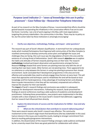 Purpose Level indicator 2 – ‘cases of knowledge into use in policy
processes’ – Case Follow-Up – Researcher Telephone Interview
As part of my research on the Mau Complex of Kenya, I recommended that efforts should be
geared towards incorporating the inhabitants in the conservation efforts if we are to save
the forest. Currently, I see a lot of work ongoing in the Mau with most organizations
targeting the primary stakeholders- the communities in the Mau. There may be no policy so
far, but the action taken by these institutions is amazingly encouraging!
1 Clarify case objectives, methodology, findings, and impact - what questions?
The research was part of Sarah’s Masters Qualification. It stemmed from her undergraduate
study which involved Participatory Rural Appraisal with communities of the Mau Complex (a
resettled community) to develop community action plans and highlight the issues and
challenges they are facing. One such issue was the degradation of land in the area and the
existence of a strong threat of deforestation. Sarah’s MA research objective was to explore
the habits and attitudes of farmers towards planting trees on their land. The research
methodology involved participant observation and questionnaires amongst farmers.
Research findings showed that some farmers are planting trees but only with the aim of
meeting their own basic needs. Other farmers are not planting trees. There appeared to be
no coherence or unity between the farmers in using tree planting to preserve their shared
environment. Sarah concluded that if development programmes in the area are to be
effective and sustainable they need to actively engage these farmers at every level. This will
mean that approaches and techniques used to rehabilitate the land will be based on local
knowledge and first-hand experience. A key advantage of involving farmers and allowing
them to guide interventions is that they will be motivated, empowered and unified to
improve the situation for their own benefit.
The impact of Sarah’s research findings and conclusions was evident in subsequent
proposals for development interventions. Following the research, Sarah presented her
findings at several conferences reaching a wide audience of academics and development
practitioners. Following these presentations, new projects were implemented in the Mau
complex with a clear emphasis on the issues Sarah’s research had addressed, suggesting
that her research had influenced them directly.
2 Explore the determinants of success and the implications for GDNet - how and why
questions?
 What are the critical factors that contribute to research influencing policy?
There were several reasons why Sarah’s research was effective. The community
involvement at the research stage meant that beneficiaries (the key stakeholder in this case)
had an interest in the issues and trusted the results, leading to stronger commitment from
them to resulting policy/programme interventions.
In addition, the dissemination of the research findings amongst a wide audience and backed
by her university meant that there was great potential for collaboration with others.
 