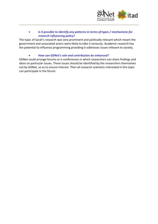  Is it possible to identify any patterns in terms of types / mechanisms for
research influencing policy?
The topic of Sarah’s research was very prominent and politically relevant which meant the
government and associated actors were likely to take it seriously. Academic research has
the potential to influence programming providing it addresses issues relevant to society.
 How can GDNet’s role and contribution be enhanced?
GDNet could arrange forums or e-conferences in which researchers can share findings and
ideas on particular issues. These issues should be identified by the researchers themselves
not by GDNet, so as to ensure interest. Then all research scientists interested in this topic
can participate in the forum.
 