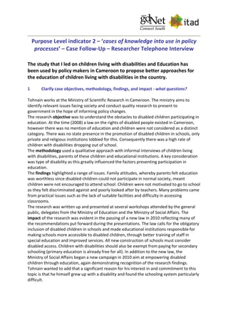 Purpose Level indicator 2 – ‘cases of knowledge into use in policy
processes’ – Case Follow-Up – Researcher Telephone Interview
The study that I led on children living with disabilities and Education has
been used by policy makers in Cameroon to propose better approaches for
the education of children living with disabilities in the country.
1 Clarify case objectives, methodology, findings, and impact - what questions?
Tohnain works at the Ministry of Scientific Research in Cameroon. The ministry aims to
identify relevant issues facing society and conduct quality research to present to
government in the hope of informing policy changes.
The research objective was to understand the obstacles to disabled children participating in
education. At the time (2008) a law on the rights of disabled people existed in Cameroon,
however there was no mention of education and children were not considered as a distinct
category. There was no state presence in the promotion of disabled children in schools, only
private and religious institutions lobbied for this. Consequently there was a high rate of
children with disabilities dropping out of school.
The methodology used a qualitative approach with informal interviews of children living
with disabilities, parents of these children and educational institutions. A key consideration
was type of disability as this greatly influenced the factors preventing participation in
education.
The findings highlighted a range of issues. Family attitudes, whereby parents felt education
was worthless since disabled children could not participate in normal society, meant
children were not encouraged to attend school. Children were not motivated to go to school
as they felt discriminated against and poorly looked after by teachers. Many problems came
from practical issues such as the lack of suitable facilities and difficulty in accessing
classrooms.
The research was written up and presented at several workshops attended by the general
public, delegates from the Ministry of Education and the Ministry of Social Affairs. The
impact of the research was evident in the passing of a new law in 2010 reflecting many of
the recommendations put forward during the presentations. The law calls for the obligatory
inclusion of disabled children in schools and made educational institutions responsible for
making schools more accessible to disabled children, through better training of staff in
special education and improved services. All new construction of schools must consider
disabled access. Children with disabilities should also be exempt from paying for secondary
schooling (primary education is already free for all). In addition to the new law, the
Ministry of Social Affairs began a new campaign in 2010 aim at empowering disabled
children through education, again demonstrating recognition of the research findings.
Tohnain wanted to add that a significant reason for his interest in and commitment to this
topic is that he himself grew up with a disability and found the schooling system particularly
difficult.
 