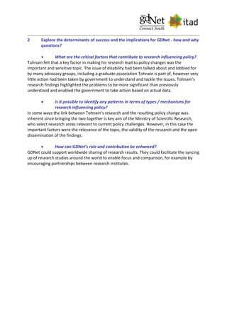 2 Explore the determinants of success and the implications for GDNet - how and why
questions?
 What are the critical factors that contribute to research influencing policy?
Tohnain felt that a key factor in making his research lead to policy changes was the
important and sensitive topic. The issue of disability had been talked about and lobbied for
by many advocacy groups, including a graduate association Tohnain is part of, however very
little action had been taken by government to understand and tackle the issues. Tohnain’s
research findings highlighted the problems to be more significant than previously
understood and enabled the government to take action based on actual data.
 Is it possible to identify any patterns in terms of types / mechanisms for
research influencing policy?
In some ways the link between Tohnain’s research and the resulting policy change was
inherent since bringing the two together is key aim of the Ministry of Scientific Research,
who select research areas relevant to current policy challenges. However, in this case the
important factors were the relevance of the topic, the validity of the research and the open
dissemination of the findings.
 How can GDNet’s role and contribution be enhanced?
GDNet could support worldwide sharing of research results. They could facilitate the syncing
up of research studies around the world to enable focus and comparison, for example by
encouraging partnerships between research institutes.
 