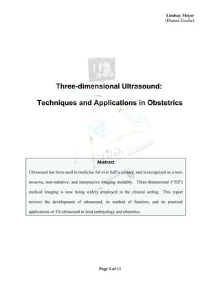 Lindsay Meyer
(Dianna Zosche)
Three-dimensional Ultrasound:
Techniques and Applications in Obstetrics
Page 1 of 11
Abstract
Ultrasound has been used in medicine for over half a century, and is recognized as a non-
invasive, non-radiative, and inexpensive imaging modality. Three-dimensional (“3D”)
medical imaging is now being widely employed in the clinical setting. This report
reviews the development of ultrasound, its method of function, and its practical
applications of 3D ultrasound in fetal embryology and obstetrics.
 