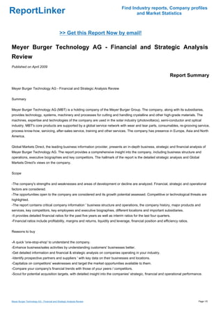 Find Industry reports, Company profiles
ReportLinker                                                                           and Market Statistics



                                             >> Get this Report Now by email!

Meyer Burger Technology AG - Financial and Strategic Analysis
Review
Published on April 2009

                                                                                                                   Report Summary

Meyer Burger Technology AG - Financial and Strategic Analysis Review


Summary


Meyer Burger Technology AG (MBT) is a holding company of the Meyer Burger Group. The company, along with its subsidiaries,
provides technology, systems, machinery and processes for cutting and handling crystalline and other high-grade materials. The
machines, expertise and technologies of the company are used in the solar industry (photovoltaics), semi-conductor and optical
industry. MBT's core products are supported by a global service network with wear and tear parts, consumables, re-grooving service,
process know-how, servicing, after-sales service, training and other services. The company has presence in Europe, Asia and North
America.


Global Markets Direct, the leading business information provider, presents an in-depth business, strategic and financial analysis of
Meyer Burger Technology AG. The report provides a comprehensive insight into the company, including business structure and
operations, executive biographies and key competitors. The hallmark of the report is the detailed strategic analysis and Global
Markets Direct's views on the company.


Scope


-The company's strengths and weaknesses and areas of development or decline are analyzed. Financial, strategic and operational
factors are considered.
-The opportunities open to the company are considered and its growth potential assessed. Competitive or technological threats are
highlighted.
-The report contains critical company information ' business structure and operations, the company history, major products and
services, key competitors, key employees and executive biographies, different locations and important subsidiaries.
-It provides detailed financial ratios for the past five years as well as interim ratios for the last four quarters.
-Financial ratios include profitability, margins and returns, liquidity and leverage, financial position and efficiency ratios.


Reasons to buy


-A quick 'one-stop-shop' to understand the company.
-Enhance business/sales activities by understanding customers' businesses better.
-Get detailed information and financial & strategic analysis on companies operating in your industry.
-Identify prospective partners and suppliers ' with key data on their businesses and locations.
-Capitalize on competitors' weaknesses and target the market opportunities available to them.
-Compare your company's financial trends with those of your peers / competitors.
-Scout for potential acquisition targets, with detailed insight into the companies' strategic, financial and operational performance.




Meyer Burger Technology AG - Financial and Strategic Analysis Review                                                              Page 1/5
 