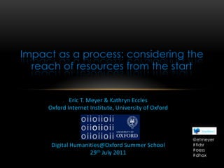 Impact as a process: considering the reach of resources from the start  Eric T. Meyer & Kathryn Eccles Oxford Internet Institute, University of Oxford Digital Humanities@Oxford Summer School 29th July 2011 @etmeyer #tidsr #oess #dhox 