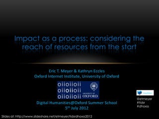Impact as a process: considering the
          reach of resources from the start


                             Eric T. Meyer & Kathryn Eccles
                     Oxford Internet Institute, University of Oxford




                                                                       @etmeyer
                       Digital Humanities@Oxford Summer School         #tidsr
                                                                       #dhoxss
                                      5th July 2012
Slides at: http://www.slideshare.net/etmeyer/tidsrdhoxss2012
 
