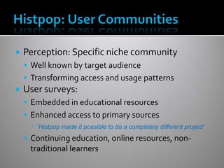    Perception: Specific niche community
     Well known by target audience
     Transforming access and usage patterns
   User surveys:
     Embedded in educational resources
     Enhanced access to primary sources
      ▪ ‘Histpop made it possible to do a completely different project’
     Continuing education, online resources, non-
      traditional learners
 
