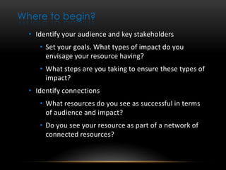 Where to begin?
  • Identify your audience and key stakeholders
     • Set your goals. What types of impact do you
       envisage your resource having?
     • What steps are you taking to ensure these types of
       impact?
  • Identify connections
     • What resources do you see as successful in terms
       of audience and impact?
     • Do you see your resource as part of a network of
       connected resources?
 