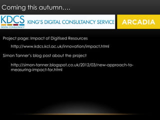 Coming this autumn….



Project page: Impact of Digitised Resources

    http://www.kdcs.kcl.ac.uk/innovation/impact.html

Simon Tanner’s blog post about the project

    http://simon-tanner.blogspot.co.uk/2012/03/new-approach-to-
    measuring-impact-for.html
 
