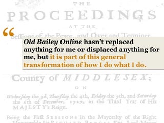 “   Old Bailey Online hasn’t replaced
    anything for me or displaced anything for
    me, but it is part of this general
    transformation of how I do what I do.
 