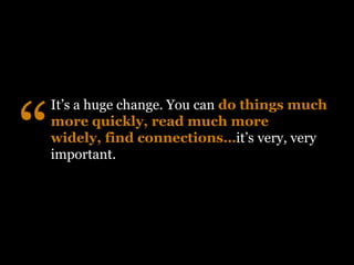 “
    It’s a huge change. You can do things much
    more quickly, read much more
    widely, find connections…it’s very, very
    important.
 