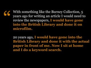 “
    With something like the Burney Collection, 5
    years ago for writing an article I would need to
    review the newspapers, I would have gone
    into the British Library and done it on
    microfilm.

    20 years ago, I would have gone into the
    British Library and done it with the actual
    paper in front of me. Now I sit at home
    and I do a keyword search.
 