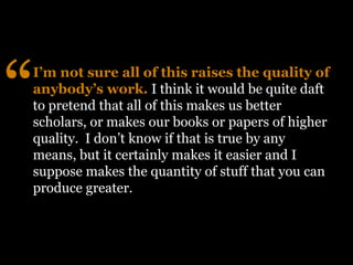“
I’m not sure all of this raises the quality of
anybody’s work. I think it would be quite daft
to pretend that all of this makes us better
scholars, or makes our books or papers of higher
quality. I don’t know if that is true by any
means, but it certainly makes it easier and I
suppose makes the quantity of stuff that you can
produce greater.
 