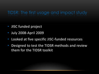 TIDSR: The first usage and impact study


• JISC funded project
• July 2008-April 2009
• Looked at five specific JISC-funded resources
• Designed to test the TIDSR methods and review
  them for the TIDSR toolkit
 