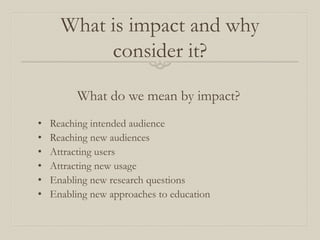 What is impact and why
consider it?
What do we mean by impact?
• Reaching intended audience
• Reaching new audiences
• Attracting users
• Attracting new usage
• Enabling new research questions
• Enabling new approaches to education
 