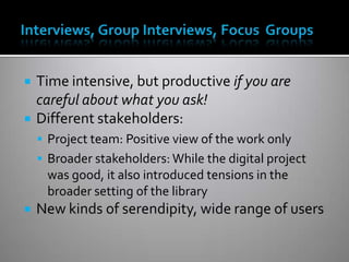  Time intensive, but productive if you are
careful about what you ask!
 Different stakeholders:
 Project team: Positive view of the work only
 Broader stakeholders: While the digital project
was good, it also introduced tensions in the
broader setting of the library
 New kinds of serendipity, wide range of users
 